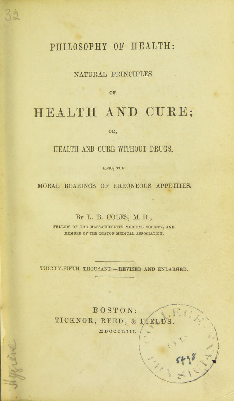 PHILOSOPHY OF HEALTH: NATUEAL PRINCIPLES OF HEALTH AND CURE; OB, HEALTH AND CURE WITHOUT DRUGS. ALSO, THB MORAL BEARINGS OF ERRONEOUS APPETITES. By L. B. COLES, M.D., FELLOW OF THE MASSACHUSETTS MEDICAL SOCIETT, AND UEMBEa OF THE BOSTON MEDICAL ASSOCIATION. TIIiaTr-FIFTII THOUSAND —REVISED AND ENLARGED, BOSTON: .^--^ y J TICKNOR, REED, & F/l^L!D3' ' / MDCCOLHI. / w