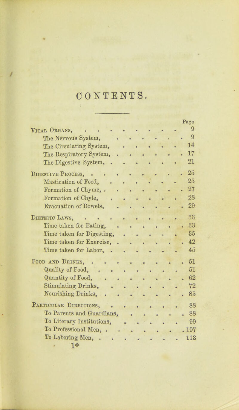 CONTENTS. Page Vital Okgans, 9 The Nervous System, . . . . , .9 The Circulating System, 14 The Respiratory System, 17 The Digestive System, 21 Digestive Process, 25 Mastication of Food, ...... 25 Formation of Chyme 27 Formation of Chyle, 28 Evacuation of Bowels, 29 Dietetic Laws, 33 Time taken for Eating, 33 Time taken for Digesting, 35 Time taken for Exercise, 42 Time taken for Labor, 45 Food and Drinks, 51 Quality of Food, 51 Quantity of Food, 62 Stimulating Drinks, 72 Nourishing Drinks, 85 Particular Directions, 88 To Parents and Guardians, 88 To Literary Institutions, 99 To Professional Men, 107 To Laboring Men, 118 1*