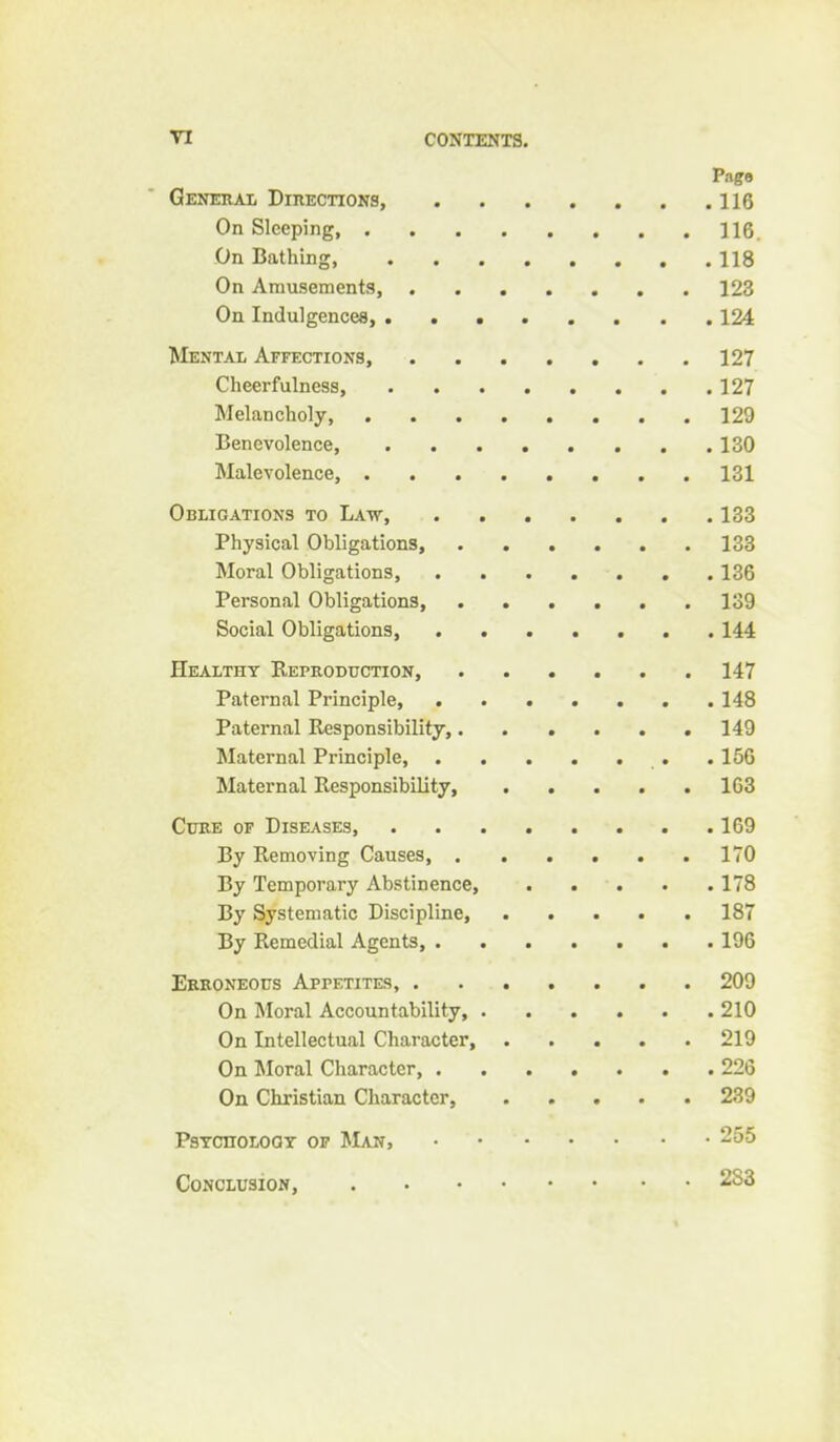 Generai, DinECTiONS, 116 On Sleeping, 116. On Bathing, 118 On Amusements, 123 On Indulgences, 124 Mental Affections 127 Cheerfulness, 127 Melancholy, 129 Benevolence, 130 Malevolence, 131 Obligations to Law, 133 Physical Obligations, 133 Moral Obligations, 136 Personal Obligations, 139 Social Obligations, 144 Healthy Reproduction, 147 Paternal Principle, . 148 Paternal Responsibility,...... 149 Maternal Principle, .156 Maternal Responsibility, 163 Cuke of Diseases, .169 By Removing Causes 170 By Temporary Abstinence, 178 By Systematic Discipline, 187 By Remedial Agents, 196 Eekoneous Appetites, 209 On Moral Accountability 210 On Intellectual Character, 219 On Moral Character, 226 On Christian Character, 239 PsTcnoLOQY op JIan, 255 CoNCLusiow, 283