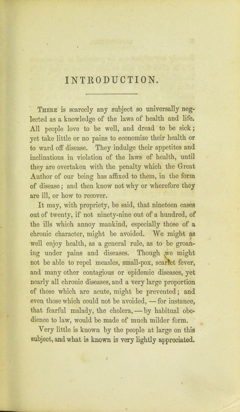 INTRODUCTION. There is scarcely any subject so universally neg- lected as a knowledge of the laws of health and life. All people love to be well, and dread to be sick; yet take little or no pains to economize their health or to ward off disease. They indulge their appetites and inclinations in violation of the laws of health, until they are overtaken with the penalty which the Great Author of our being has affixed to them, in the form of disease; and then know not why or wherefore they are ill, or how to recover. It may, with propriety, be said, that nineteen cases out of twenty, if not ninety-nine out of a hundred, of the ills which annoy mankind, especially those of a chronic character, might be avoided. We might as well enjoy health, as a general rule, as to be groan- ing under pains and diseases. Though ^e might not be able to repel measles, small-pox, scarlet fever, and many other contagious or epidemic diseases, yet nearly all chronic diseases, and a very large proportion of those which are acute, might be prevented; and even those which could not be avoided, — for instance, that fearful malady, the cholera, — by habitual obe- dience to law, would be made of much milder form. Very little is known by the people at large on this Bubjeot, and what is known is VCTy lightly appreciated.