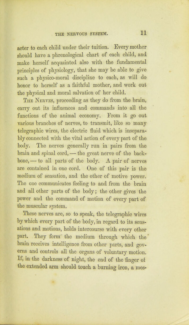 acter to each cHld under their tuition. Every mother should have a phrenological chart of each child, and make herself acquainted also with the fundamental principles of physiology, that she may be able to give such a physico-moral discipline to each, as will do honor to herself as a faithful mother, and work out the physical and moral salvation of her child. The Nerves, proceeding as they do from the brain, carry out its influences and commands into all the functions of the animal economy. From it go out various branches of nerves, to transmit, like so many telegraphic wires, the electric fluid which is insepara- bly connected with the vital action of every part of the body. The nerves generally run in pairs from the brain and spinal cord, — the great nerve of the back- bone, — to all parts of the body. A pair of nerves are contained in one cord. One of this pair is the medium of sensation, and the other of motive power. The one communicates feeling to and from the brain and all other parts of the body; the other gives the power and the command of motion of every part of the muscular system. These nerves are, so to speak, the telegraphic wires by which every part of the body, in regard to its sens- ations and motions, holds intercourse with every other part. They form the medium through which the' brain receives intelligence from other parts, and gov- erns and controls all the organs of voluntary motion. If, in the darkness of night, the end of the finger of the extended arm should touch a burning iron, a mes-