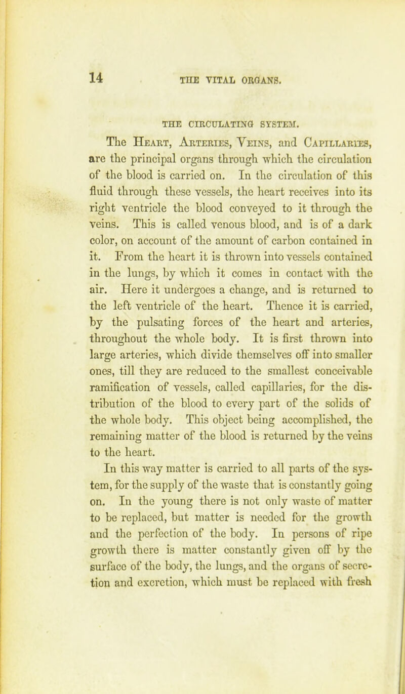 THE CIKCTJLATINa SYSTEM. Tlie Heart, Arteries, Veins, and CAPiLLARua, are the principal organs through -which the circulation of the blood is carried on. In the circulation of this fluid through these vessels, the heart receives into its right ventricle the blood conveyed to it through the veins. This is called venous blood, and is of a dark color, on account of the amount of carbon contained in it. From the heart it is thrown into vessels contained in the lungs, by which it comes in contact with the air. Here it undergoes a change, and is returned to the left ventricle of the heart. Thence it is carried, by the pulsating forces of the heart and arteries, throughout the whole body. It is first thrown into large arteries, which divide themselves oflf into smaller ones, till they are reduced to the smallest conceivable ramification of vessels, called capillaries, for the dis- tribution of the blood to every part of the solids of the whole body. This object being accomplished, the remaining matter of the blood is returned by the veins to the heart. In this way matter is carried to all parts of the sys- tem, for the supply of the waste that is constantly going on. In the young there is not only waste of matter to be replaced, but matter is needed for the growth and the perfection of the body. In persons of ripe growth there is matter constantly given off by the surface of the body, the lungs, and the organs of secre- tion and excretion, which must be replaced with fresh