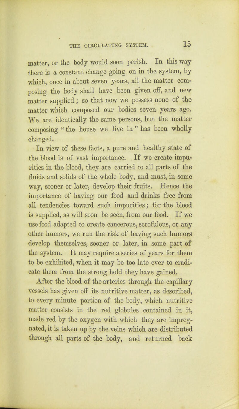 THE CIRCULATING SYSTEM. matter, or the body would soon perish. In this way there is a constant change going on in the system, by which, once in about seven years, all the matter com- posing the body shall have been given oflF, and new matter supplied; so that now we possess none of the matter which composed our bodies seven years ago. We are identically the same persons, but the matter composing the house we live in has been wholly changed. In view of these facts, a pure and healthy state of the blood is of vast importance. If we create impu- rities in the blood, they are carried to all parts of the fluids and solids of the whole body, and must, in some way, sooner or later, develop their fruits. Hence the importance of having our food and drinks free from all tendencies toward such impurities; for the blood is supplied, as will soon be seen, from our food. If we use food adapted to create cancerous, scrofulous, or any other humors, we run the risk of having such humors develop themselves, sooner or later, in some part of the system. It may require a series of years for them to be exhibited, when it may be too late ever to eradi- cate them from the strong hold they have gained. After the blood of the arteries through the capillary vessels has given off its nutritive matter, as described, to every minute portion of the body, which nutritive matter consists in the red globules contained in it, made red by the oxygen with which they are impreg- nated, it is taken up by the veins which are distributed through all parts of the body, and returned back