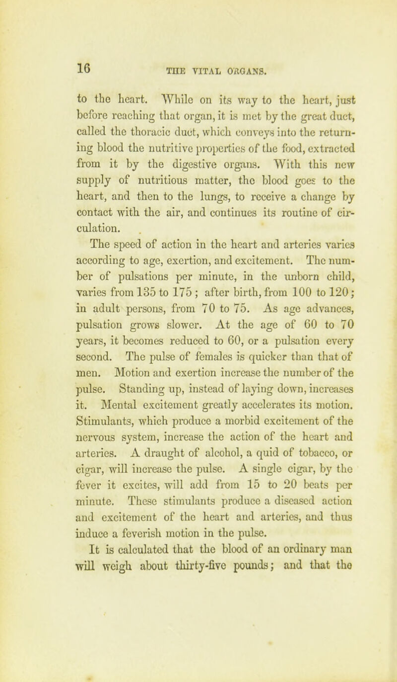 to tho heart. While on its way to the heart, just before reaching that organ, it is met by the great duct, called the thoracic duct, which conveys into the return- ing blood the nutritive properties of the food, extracted from it by the digestive organs. With this new supply of nutritious matter, the blood goes to the heart, and then to the lungs, to receive a change by contact with the air, and continues its routine of cir- culation. The speed of action in the heart and arteries varies according to age, exertion, and excitement. The num- ber of pulsations per minute, in the imborn child, varies from 135 to 175 ; after birth, from 100 to 120; in adult persons, from 70 to 75. As age advances, pulsation grows slower. At the age of 60 to 70 years, it becomes reduced to 60, or a pulsation every second. The pulse of females is quicker than that of men. Motion and exertion increase the number of the pulse. Standing up, instead of laying down, increases it. Mental excitement greatly accelerates its motion. Stimulants, which produce a morbid excitement of the nervous system, increase the action of the heart and arteries, A draught of alcohol, a quid of tobacco, or cigar, will increase the pulse, A single cigar, by tho fever it excites, will add from 15 to 20 beats per minute. These stimulants produce a diseased action and excitement of the heart and arteries, and thus induce a feverish motion in the pulse. It is calculated that the blood of an ordinary man will weigh about thirty-five pounds; and that tho