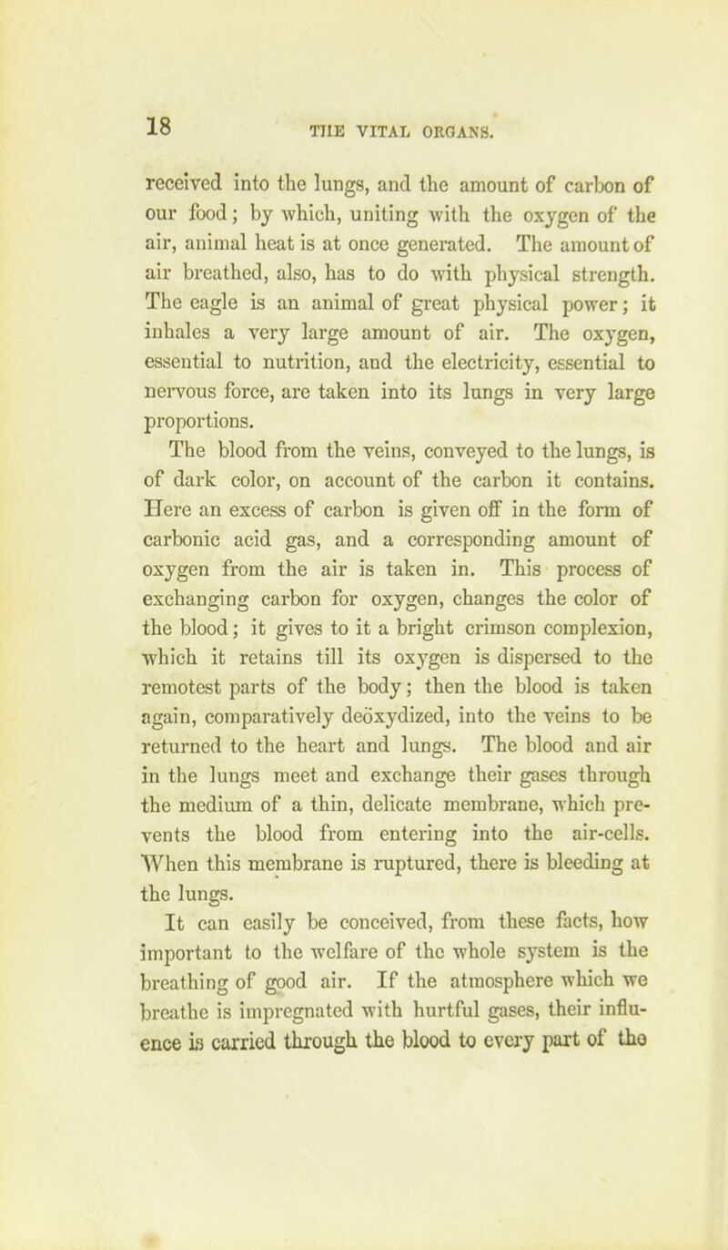 received into the lungs, and the amount of carlDon of our food; by which, uniting with the oxygen of the air, animal heat is at once generated. The amount of air breathed, also, has to do with physical strength. The eagle is an animal of great physical power; it inhales a very large amount of air. The oxygen, essential to nutrition, and the electricity, essential to nei-vous force, are taken into its lungs in very large proportions. The blood from the veins, conveyed to the lungs, is of dark color, on account of the carbon it contains. Here an excess of carbon is given off in the fonn of carbonic acid gas, and a corresponding amount of oxygen from the air is taken in. This process of exchanging carbon for oxygen, changes the color of the blood; it gives to it a bright crimson complexion, which it retains till its oxygen is dispersed to the remotest parts of the body; then the blood is taken again, comparatively deoxydized, into the veins to be returned to the heart and lungs. The blood and air in the lungs meet and exchange their gases through the medium of a thin, delicate membrane, whicli pre- vents the blood from entering into the air-cells. When this membrane is niptured, there is bleeding at the lungs. It can easily be conceived, from these facts, how important to the welfare of the whole system is the breathing of good air. If the atmosphere which we breathe is impregnated with hurtful gases, their influ- ence i«3 carried through the blood to every part of tho