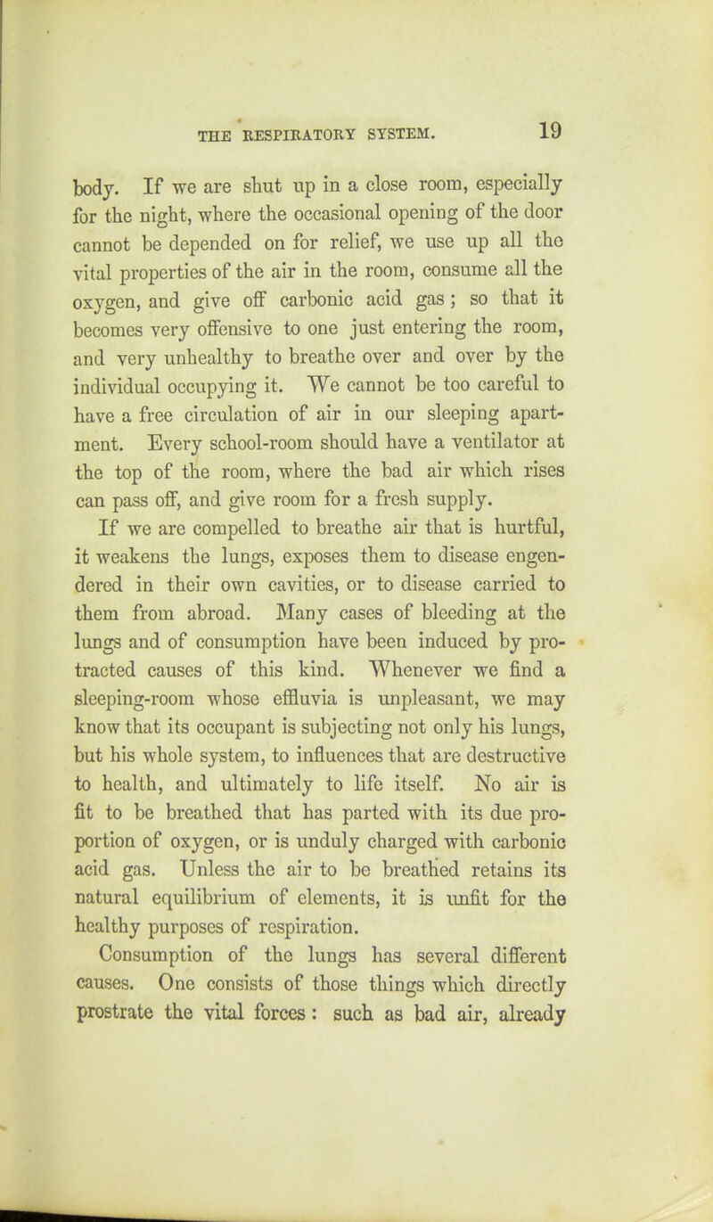 body. If we are shut up in a close room, especially for the night, where the occasional opening of the door cannot be depended on for relief, we use up all the vital properties of the air in the room, consume all the oxygen, and give off carbonic acid gas; so that it becomes very offensive to one just entering the room, and very unhealthy to breathe over and over by the individual occupying it. We cannot be too careful to have a free circulation of air in our sleeping apart- ment. Every school-room should have a ventilator at the top of the room, where the bad air which rises can pass off, and give room for a fresh supply. If we are compelled to breathe air that is hurtful, it weakens the lungs, exposes them to disease engen- dered in their own cavities, or to disease carried to them from abroad. Many cases of bleeding at the lungs and of consumption have been induced by pro- tracted causes of this kind. Whenever we find a sleeping-room whose effluvia is iinpleasant, we may know that its occupant is subjecting not only his lungs, but his whole system, to influences that are destructive to health, and ultimately to life itself. No air is fit to be breathed that has parted with its due pro- portion of oxygen, or is unduly charged with carbonic acid gas. Unless the air to be breathed retains its natural equilibrium of elements, it is unfit for the healthy purposes of respiration. Consumption of the lungs has several different causes. One consists of those things which directly prostrate the vital forces: such as bad air, already