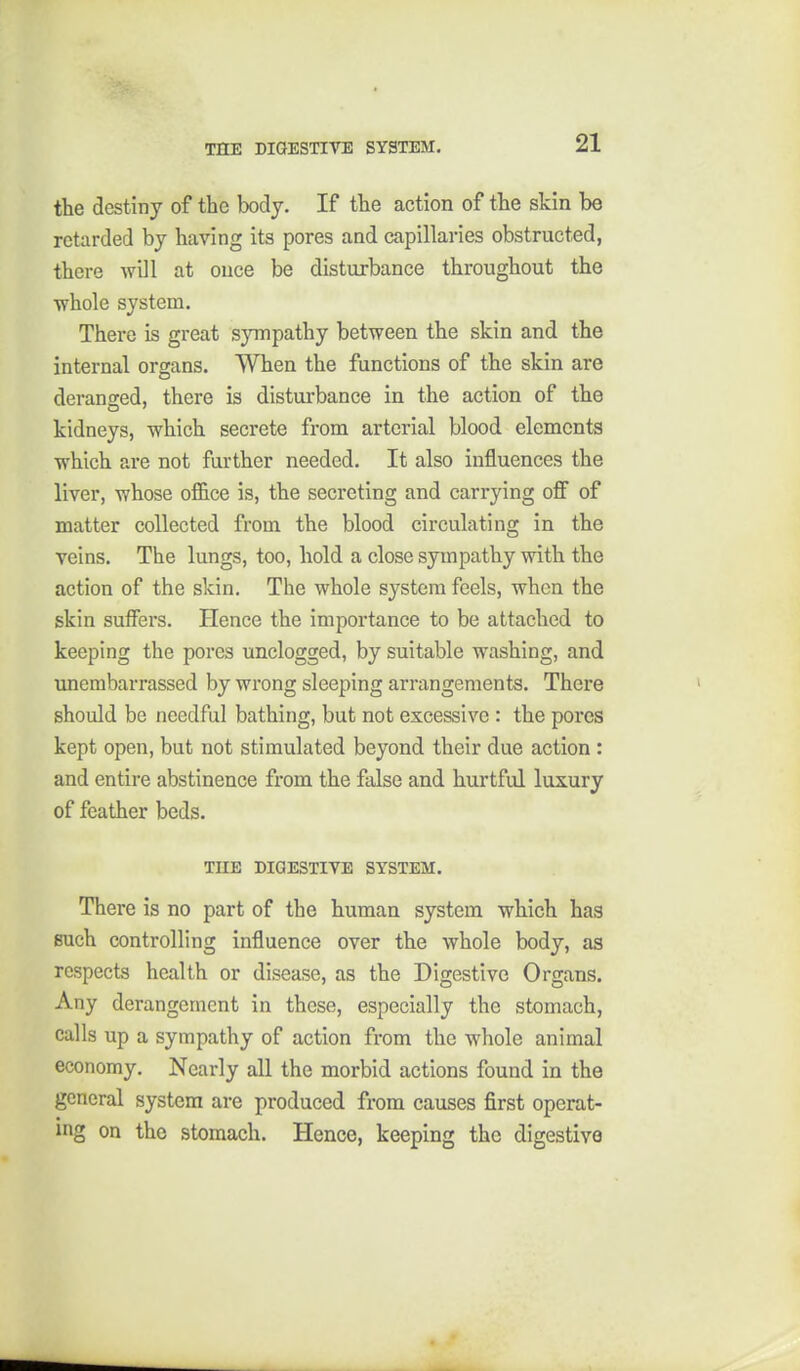 the destiny of the body. If the action of the skin be retarded by having its pores and capillaries obstructed, there will at once be disturbance throughout the •whole system. There is great sympathy between the skin and the internal organs. When the functions of the skin are deransed, there is disturbance in the action of the kidneys, which secrete from arterial blood elements which are not further needed. It also influences the liver, whose office is, the secreting and carrying off of matter collected from the blood circulating in the veins. The lungs, too, hold a close sympathy with the action of the skin. The whole system feels, when the skin suffers. Hence the importance to be attached to keeping the pores unclogged, by suitable washing, and unembarrassed by wrong sleeping arrangements. There should be needful bathing, but not excessive : the pores kept open, but not stimulated beyond their due action : and entire abstinence from the false and hurtful luxury of feather beds. THE DIGESTIVE SYSTEM. There is no part of the human system which has such controlling influence over the whole body, as respects health or disease, as the Digestive Organs. Any derangement in these, especially the stomach, calls up a sympathy of action from the whole animal economy. Nearly all the morbid actions found in the general system are produced from causes first operat- ing on the stomach. Hence, keeping the digestive
