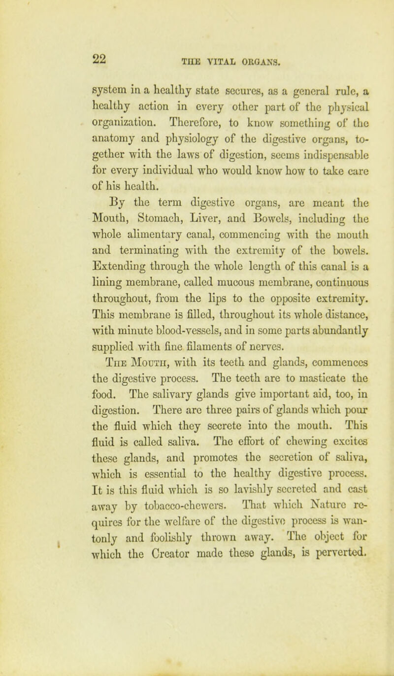 system in a healthy state secures, as a general rule, a healthy action in every other part of the physical organization. Therefore, to know something of the anatomy and physiology of the digestive organs, to- gether with the laws of digestion, seems indispensable for every individual who would know how to take care of his health. By the term digestive organs, are meant the Mouth, Stomach, Liver, and Bowels, including the whole alimentary canal, commencing with the mouth and terminating with the extremity of the bowels. Extending through the whole length of this canal is a lining membrane, called mucous membrane, continuous throughout, from the lips to the opposite extremity. This membrane is filled, throughout its whole distance, with minute blood-vessels, and in some parts abundantly supplied with fine filaments of nerves. The Mouth, with its teeth and glands, commences the digestive process. The teeth are to masticate the food. The salivary glands give important aid, too, in digestion. There are three pairs of glands which pour the fluid which they secrete into the mouth. This fluid is called saliva. The efibrt of chewing excites these glands, and promotes the secretion of saliva, which is essential to the healthy digestive process. It is this fluid which is so lavishly secreted and cast away by tobacco-chcwcrs. Tliat which Nature re- quires for the welfare of the digestive process is wan- tonly and foolishly thrown away. The object for which the Creator made these glands, is perverted.
