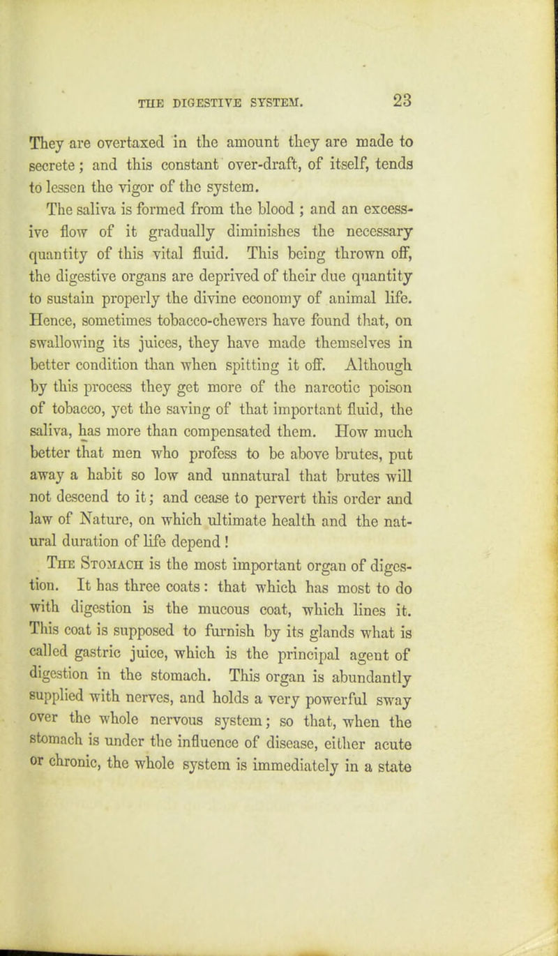 They are overtaxed in the amount they are made to secrete; and this constant over-draft, of itself, tends to lessen the vigor of the system. The saliva is formed from the blood ; and an excess- ive flow of it gradually diminishes the necessary quantity of this vital fluid. This being thrown off, the digestive organs are deprived of their due quantity to sustain properly the divine economy of animal life. Hence, sometimes tobacco-chewers have found that, on swallowing its juices, they have made themselves in better condition than when spitting it off. Although by this process they get more of the narcotic poison of tobacco, yet the saving of that important fluid, the saliva, has more than compensated them. How much better that men who profess to be above brutes, put away a habit so low and unnatural that brutes will not descend to it; and cease to pervert this order and law of Nature, on which idtimate health and the nat- ural duration of life depend ! The Stomach is the most important organ of diges- tion. It has three coats : that which has most to do with digestion is the mucous coat, which lines it. This coat is supposed to furnish by its glands what is called gastric juice, which is the principal agent of digestion in the stomach. This organ is abundantly supplied with nerves, and holds a very powerful sway over the whole nervous system; so that, when the stomach is under tlic influence of disease, either acute or chronic, the whole system is immediately in a state