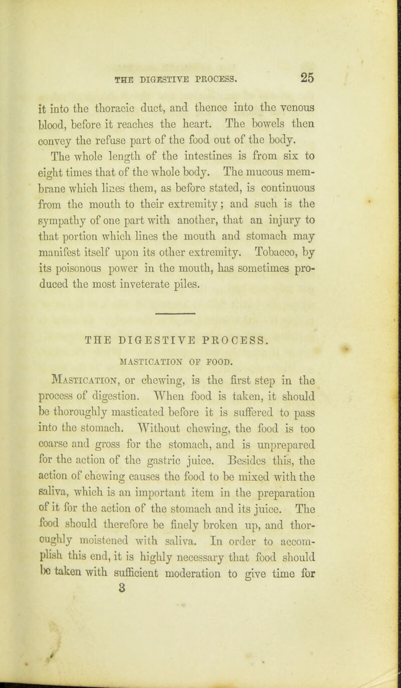 it into the thoracic duct, and thence into the venous blood, before it reaches the heart. The bowels then convey the refuse part of the food out of the body. The -whole length of the intestines is from six to eight times that of the whole body. The mucous mem- brane which lines them, as before stated, is continuous from the mouth to their extremity; and such is the sympathy of one part with another, that an injury to that portion which lines the mouth and stomach may manifest itself upon its other extremity. Tobacco, by its poisonous power in the mouth, has sometimes pro- duced the most inveterate piles. THE DIGESTIVE PROCESS. MASTICATION OF FOOD. Mastication, or chewing, is the first step in the process of digestion. When food is taken, it should be thoroughly masticated before it is suffered to pass into the stomach. Without chewing, the food is too coarse and gross for the stomach, and is unprepared for the action of the gastric juice. Besides this, the action of chewing causes the food to be mixed with the saliva, which is an important item in the preparation of it for the action of the stomach and its juice. The food should therefore be finely broken up, and thor- oughly moistened with saliva. In order to accom- plish this end, it is highly necessary that food should 1)0 taken with sufficient moderation to give time for 3