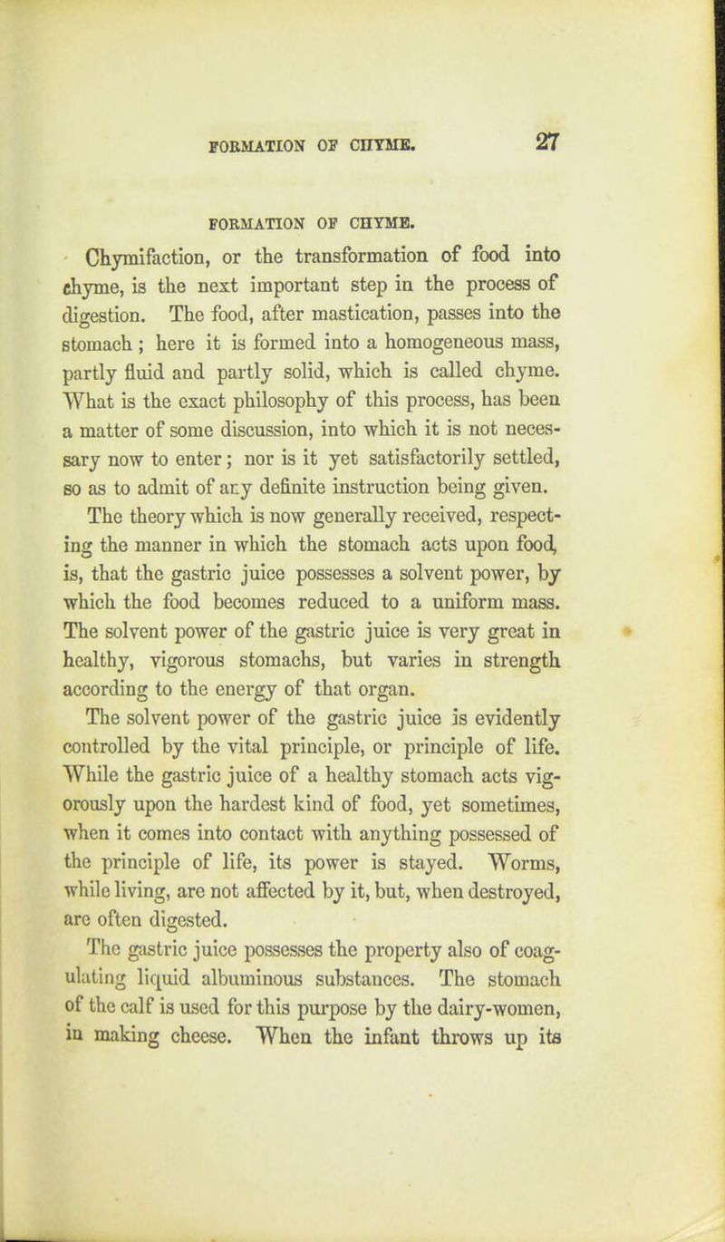FORMATION OF CHTMB. Chymifaction, or the transformation of food into chyme, is the next important step in the process of digestion. The food, after mastication, passes into the stomach ; here it is formed into a homogeneous mass, partly fluid and partly solid, which is called chyme. What is the exact philosophy of this process, has been a matter of some discussion, into which it is not neces- sary now to enter; nor is it yet satisfactorily settled, so as to admit of any definite instruction being given. The theory which is now generally received, respect- ing the manner in which the stomach acts upon food^ is, that the gastric juice possesses a solvent power, by which the food becomes reduced to a uniform mass. The solvent power of the gastric juice is very great in healthy, vigorous stomachs, but varies in strength according to the energy of that organ. The solvent power of the gastric juice is evidently controlled by the vital principle, or principle of life. While the gastric juice of a healthy stomach acts vig- orously upon the hardest kind of food, yet sometimes, when it comes into contact with anything possessed of the principle of life, its power is stayed. Worms, while living, are not affected by it, but, when destroyed, are often digested. The gastric juice po&sesses the property also of coag- ulating liquid albuminous substances. The stomach of the calf is used for this purpose by the dairy-women, in making cheese. When the infant throws up its