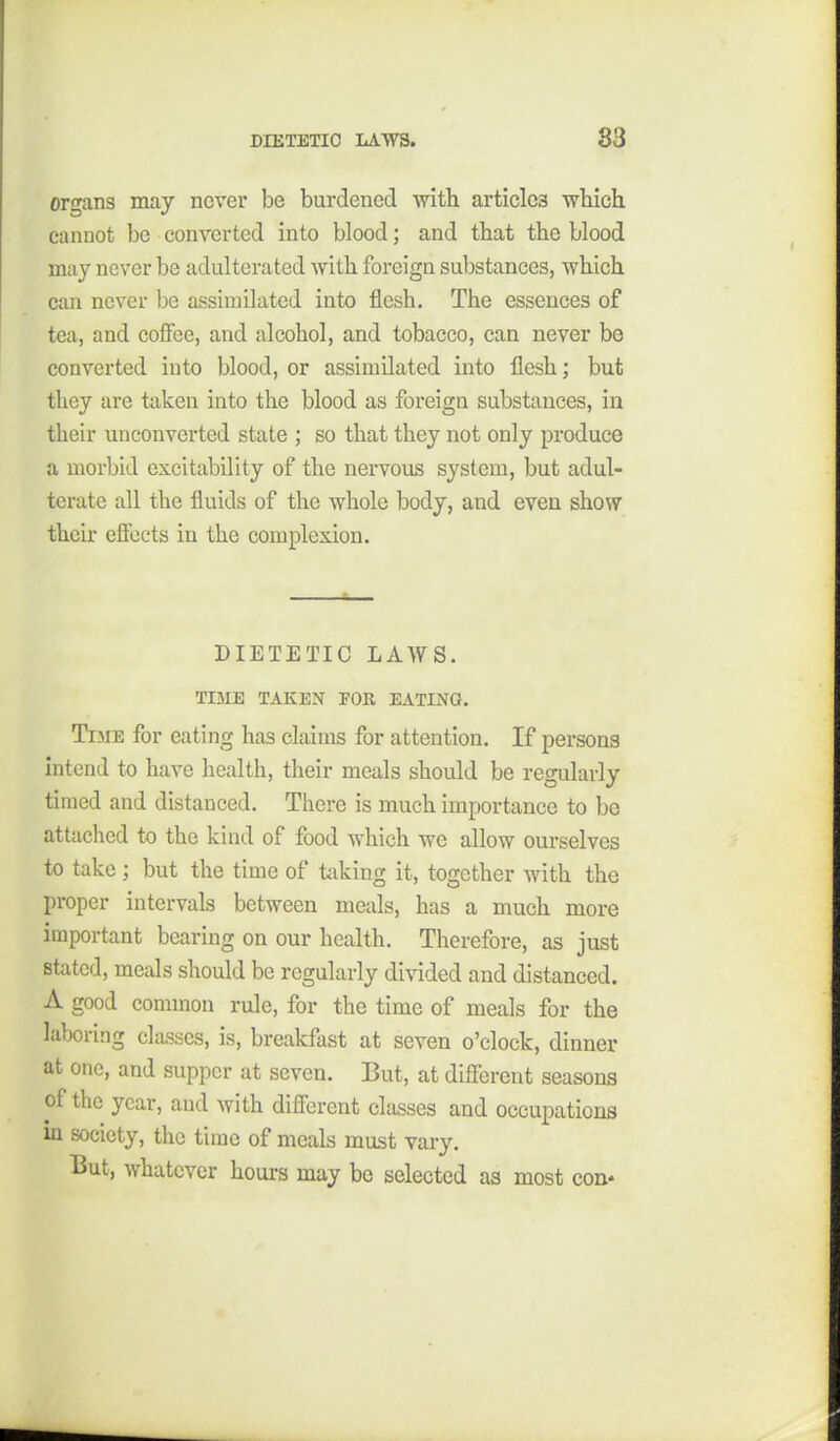 or'^ans may never be burdened with articles wbich cannot be converted into blood; and that the blood may never be adulterated with foreign substances, which can never be assimilated into flesh. The essences of tea, and coffee, and alcohol, and tobacco, can never be converted into blood, or assimilated into flesh; but they are taken into the blood as foreign substances, in their unconverted state ; so that they not only produce a morbid excitability of the nervous system, but adul- terate all the fluids of the whole body, and even show their effects in the complexion. DIETETIC LAWS. TIME TAKEN EOE, EATING. Time for eating has claims for attention. If persons intend to have health, their meals should be regularly timed and distanced, Tliere is much importance to be attached to the kind of food which we allow ourselves to take; but the time of taking it, together with the proper intervals between meals, has a much more important bearing on our health. Therefore, as just stated, meals should be regularly divided and distanced. A good common rule, for the time of meals for the laboring classes, is, breakfast at seven o'clock, dinner at one, and supper at seven. But, at different seasons of the year, and with different classes and occupations m society, the time of meals must vary. But, whatever hours may be selected as most con*
