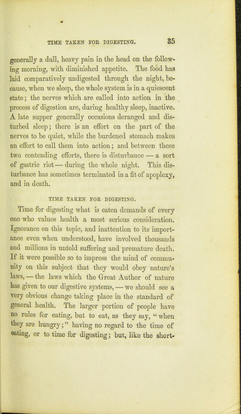 generally a dull, heavy pain in the head on the follow- ing morning, with diminished appetite. The food has laid comparatively undigested through the night, be- cause, when we sleep, the whole system is in a quiescent state; the nerves which are called into action in the process of digestion are, during healthy sleep, inactive. A late supper generally occasions deranged and dis- turbed sleep; there is an effort on the part of the nerves to be qiuet, while the burdened stomach makes an effort to call them into action; and between these two contending efforts, there is disturbance — a sort of gastric riot — during the whole night. This dis- turbance has sometimes terminated in a fit of apoplexy, and in death. TIME TAKEN FOR DIGESTING. Time for digesting Avhat is eaten demands of every one who values health a most serious consideration. Ignorance on this topic, and inattention to its import- ance even when understood, have involved thousands and millions in untold suffering and premature death. If it were possible so to impress the mind of commu- nity on this subject that they would obey nature's laws, — the laws which the Great Author of nature has given to our digestive systems, — we should see a very obvious change taking place in the standard of general health. The larger portion of people have no rules for eating, but to eat, as they say,  when they arc hungry; having no regard to the time of oatmg, or to time for digesting; but, like the short-