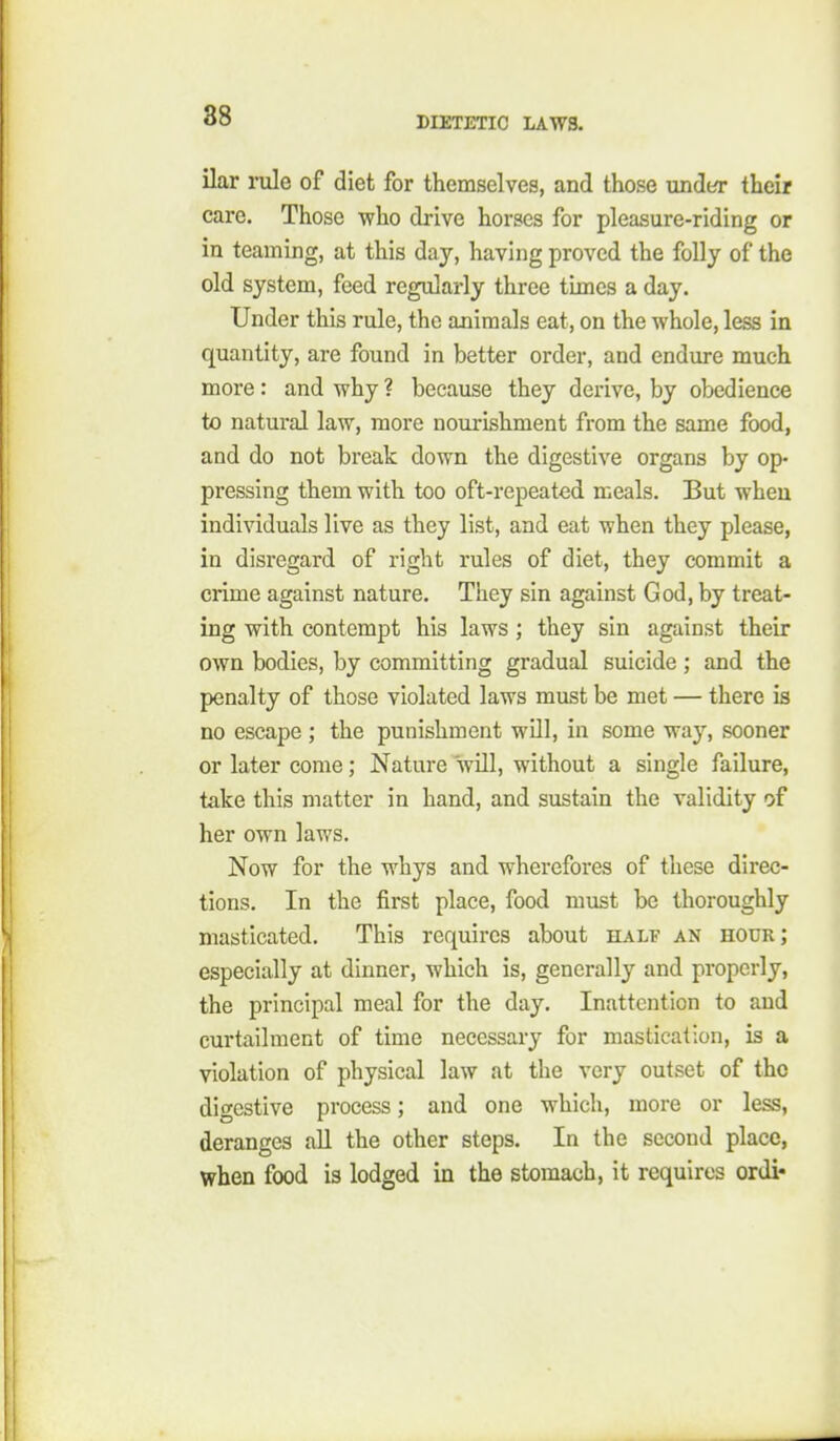 ilar rule of diet for themselves, and those under their care. Those who drive horses for pleasure-riding or in teaming, at this day, having proved the folly of the old system, feed regularly three times a day. Under this rule, the animals eat, on the whole, less in quantity, are found in better order, and endure much more: and why ? because they derive, by obedience to natural law, more nourishment from the same food, and do not break down the digestive organs by op- pressing them with too oft-repeated meals. But when individuals live as they list, and eat when they please, in disregard of right rules of diet, they commit a crime against nature. They sin against God, by treat- ing with contempt his laws; they sin against their own bodies, by committing gradual suicide ; and the penalty of those violated laws must be met — there is no escape ; the punishment will, in some way, sooner or later come; Nature will, without a single failure, take this matter in hand, and sustain the validity of her own laws. Now for the whys and wherefores of these direc- tions. In the first place, food must be thoroughly masticated. This requires about half an hour; especially at dinner, which is, generally and properly, the principal meal for the day. Inattention to and curtailment of time necessary for mastication, is a violation of physical law at the very outset of the digestive process; and one which, more or less, deranges all the other steps. In the second place, when food is lodged in the stomach, it requires ordi«