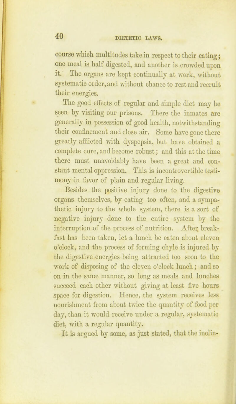 course which multitudes take in respect to their eating; one meal is half digested, and another is crowded upon it. The organs are kept continually at work, without systematic order, and without chance to rest and recruit their energies. The good effects of regular and simple diet may be seen by visiting our prisons. There the inmates are generally in possession of good health, notwithstanding their confincnieut and close air. Some have gone there greatly afflicted with dyspepsia, but have obtained a complete cure, and become robust; and this at the time there must unavoidably have been a great and con- stant mental oppression. This is incontrovertible testi- mony in favor of plain and regular living. Besides the positive injury done to the digestive organs themselves, by eating too often, and a sympa- thetic injury to the whole system, there is a sort of negative injury done to tlie entire system by the interruption of the process of nutrition. Aftei; break- fast has been taken, let a lunch be eaten alx)ut eleven o'clock, and the process of forming chyle is injured by the di2;estive enero;ies beino; attracted too soon to the work of disposing of the eleven o'clock lunch; and so on in the same manner, so long as meals and limches succeed each other without giving at least five hours space for digestion. Hence, the system receives less nourishment from about twice the quantity of food jx)r day, than it would receive under a regular, systematic diet, with a regular quantity. It is argued by some, as just stated, that the iuolin-