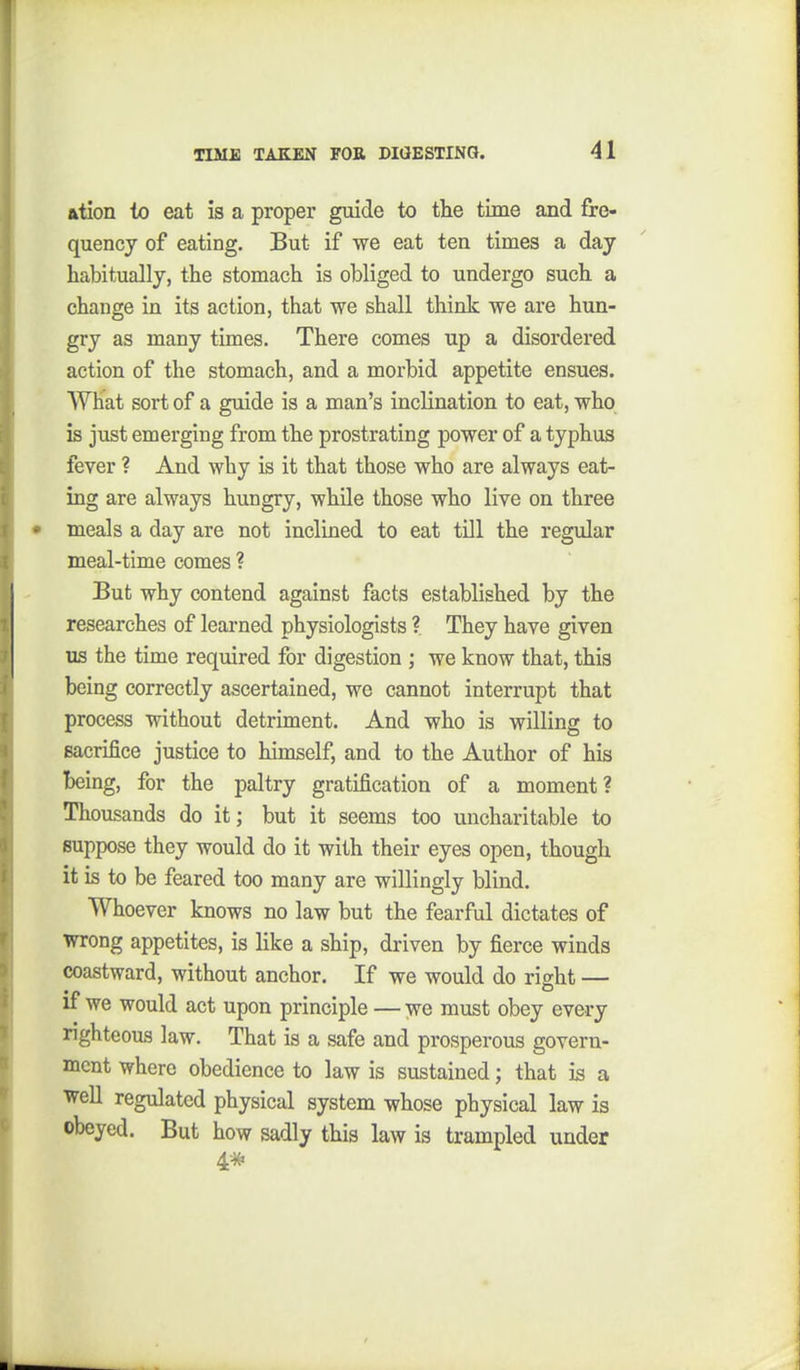 ation to eat is a proper guide to tlie time and fre- quency of eating. But if we eat ten times a day habitually, the stomach is obliged to undergo such a change in its action, that we shall think we are hun- gry as many times. There comes up a disordered action of the stomach, and a morbid appetite ensues. What sort of a guide is a man's inclination to eat, who is just emerging from the prostrating power of a typhus fever ? And why is it that those who are always eat- ing are always hungry, while those who live on three meals a day are not inclined to eat till the regular meal-time comes ? But why contend against facts established by the researches of leai-ned physiologists ? They have given us the time required for digestion ; we know that, this being correctly ascertained, we cannot interrupt that process without detriment. And who is willing to sacrifice justice to himself, and to the Author of his being, for the paltry gratification of a moment? Thousands do it; but it seems too uncharitable to suppose they would do it with their eyes open, though it is to be feared too many are willingly blind. Whoever knows no law but the fearful dictates of wrong appetites, is like a ship, driven by fierce winds coastward, without anchor. If we would do right — if we would act upon principle — we must obey every nghteous law. That is a safe and prosperous govern- ment where obedience to law is sustained; that is a well regulated physical system whose physical law is obeyed. But how sadly this law is trampled under 4#