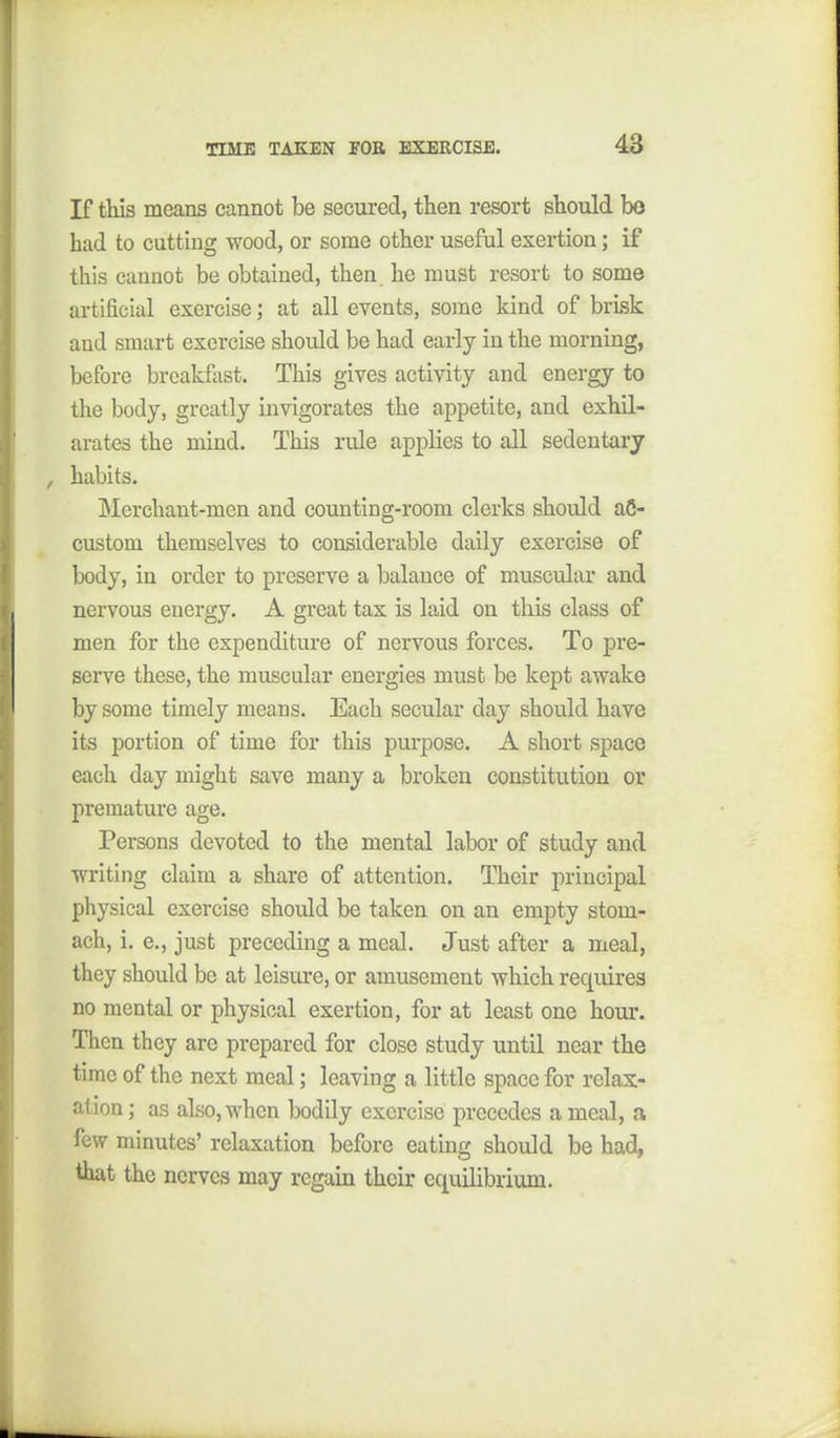 If tliis means cannot be secured, then resort should bo bad to cutting wood, or some other useful exertion; if this cannot be obtained, then, he must resort to some artificial exercise; at all events, some kind of brisk and smart exorcise should be had early in the morning, before brcakflist. This gives activity and energy to the body, greatly invigorates the appetite, and exhil- arates the mind. This rule applies to all sedentary , habits. Merchant-men and counting-room clerks should a6- custom themselves to considerable daily exercise of body, in order to preserve a balance of muscular and nervous energy. A great tax is laid on this class of men for the expenditure of nervous forces. To pre- serve these, the muscular energies must be kept awake by some timely means. Each secular day should have its portion of time for this purpose. A short space each day might save many a broken constitution or premature age. Persons devoted to the mental labor of study and writing claim a share of attention. Their principal physical exercise should be taken on an empty stom- ach, i. e., just preceding a meal. Just after a meal, they should be at leisure, or amusement which requires no mental or physical exertion, for at least one hour. Then they are prepared for close study until near the time of the next meal; leaving a little space for relax- ation ; as also, when bodily exercise precedes a meal, a few minutes' relaxation before eating should be had, that the nerves may regain their equilibrium.