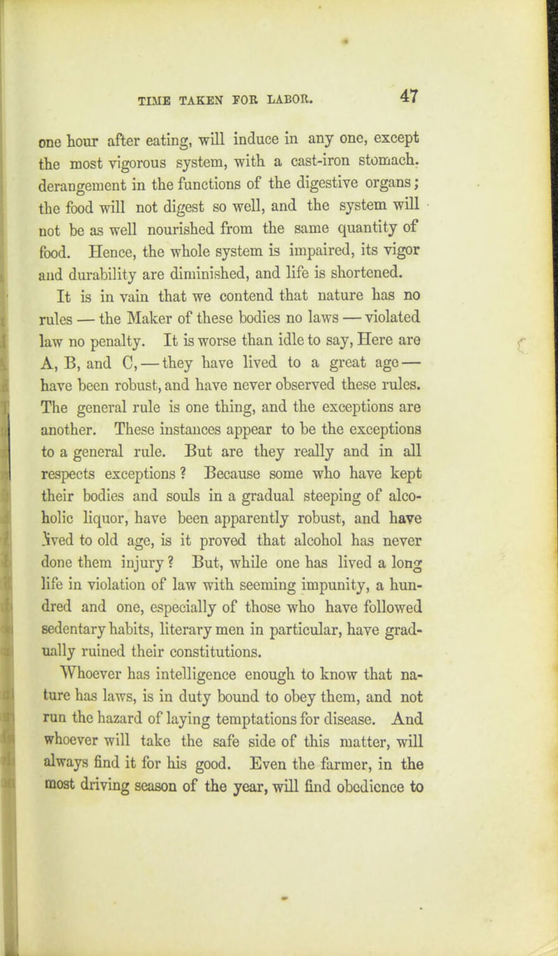 one hour after eating, will induce in any one, except the most vigorous system, with a cast-iron stomach, derangement in the functions of the digestive organs ; the food will not digest so well, and the system will not be as well nourished from the same quantity of food. Hence, the whole system is impaired, its vigor and durability are diminished, and life is shortened. It is in vain that we contend that nature has no rules — the Maker of these bodies no laws — violated law no penalty. It is worse than idle to say. Here are A, B, and C, — they have lived to a great age — have been robust, and have never observed these rules. The general rule is one thing, and the exceptions are another. These instances appear to be the exceptions to a general rule. But are they really and in all respects exceptions ? Because some who have kept their bodies and souls in a gradual steeping of alco- holic liquor, have been apparently robust, and have ived to old age, is it proved that alcohol has never done them injury ? But, while one has lived a long life in violation of law with seeming impunity, a hun- dred and one, especially of those who have followed sedentary habits, literary men in particular, have grad- ually ruined their constitutions. Whoever has intelligence enough to know that na- ture has laws, is in duty bound to obey them, and not run the hazard of laying temptations for disease. And whoever will take the safe side of this matter, will always find it for his good. Even the farmer, in the most driving season of the year, will find obedience to