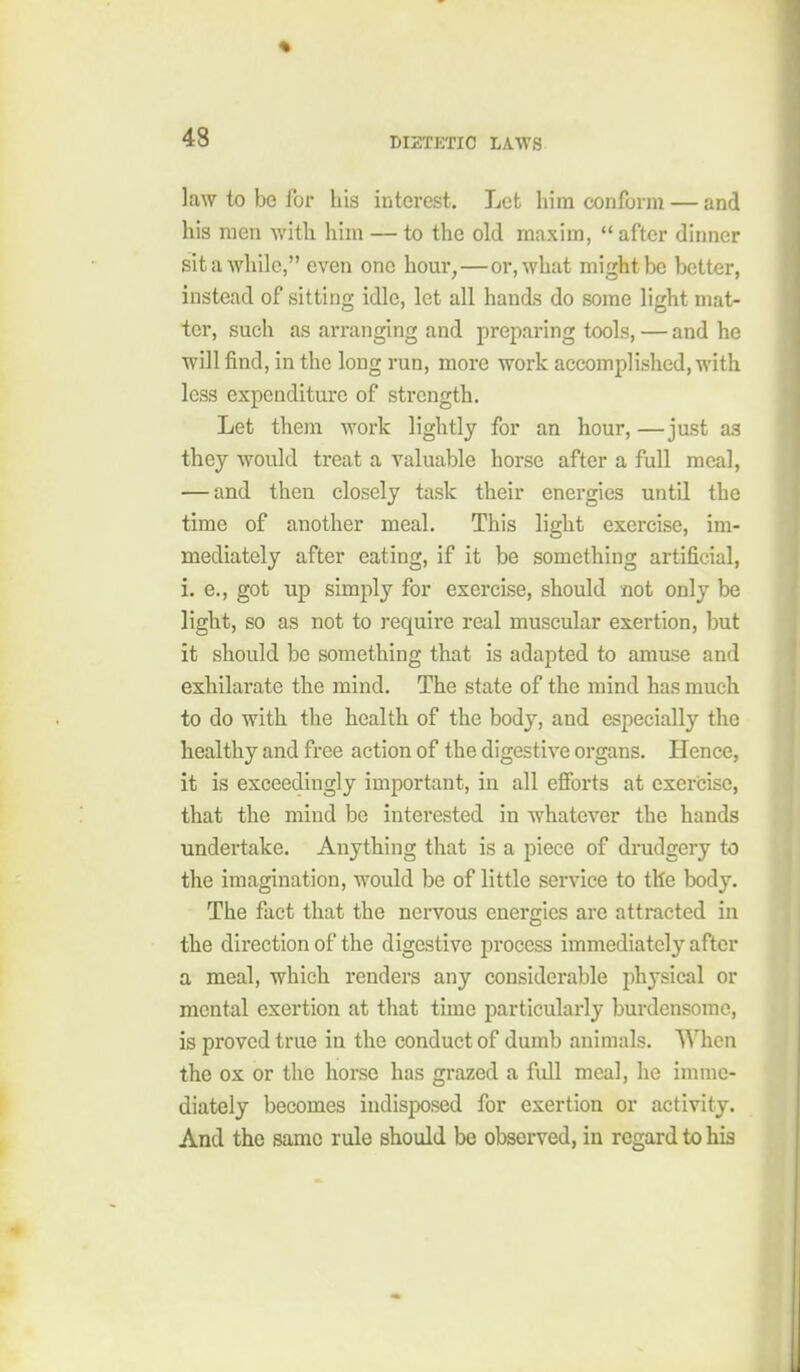 law to be for his interest. Let him conform — and his men with him — to the old maxim,  after dinner sit a while, even one hour, — or, what might be better, instead of sitting idle, let all hands do some light mat- ter, such as arranging and preparing tools, — and he will find, in the long run, more work accomplished, with less expenditure of strength. Let them work lightly for an hour, —just as they would treat a valuable horse after a full meal, — and then closely task their energies until the time of another meal. This light exercise, im- mediately after eating, if it be something artificial, i. e., got up simply for exercise, should not only be light, so as not to require real muscular exertion, but it should be something that is adapted to amuse and exhilarate the mind. The state of the mind has much to do with the health of the body, and especially the healthy and free action of the digestive organs. Hence, it is exceedingly important, in all efibrts at exercise, that the mind be interested in whatever the hands undertake. Anything that is a piece of drudgery to the imagination, would be of little service to the body. The fact that the nervous energies are attracted in the direction of the digestive process immediately after a meal, which renders any considerable physical or mental exertion at that time particulai-ly burdensome, is proved true in the conduct of dumb animals. When the ox or the horse has grazed a full meal, he imme- diately becomes indisposed for exertion or activity. And the same rule should be observed, in regard to his