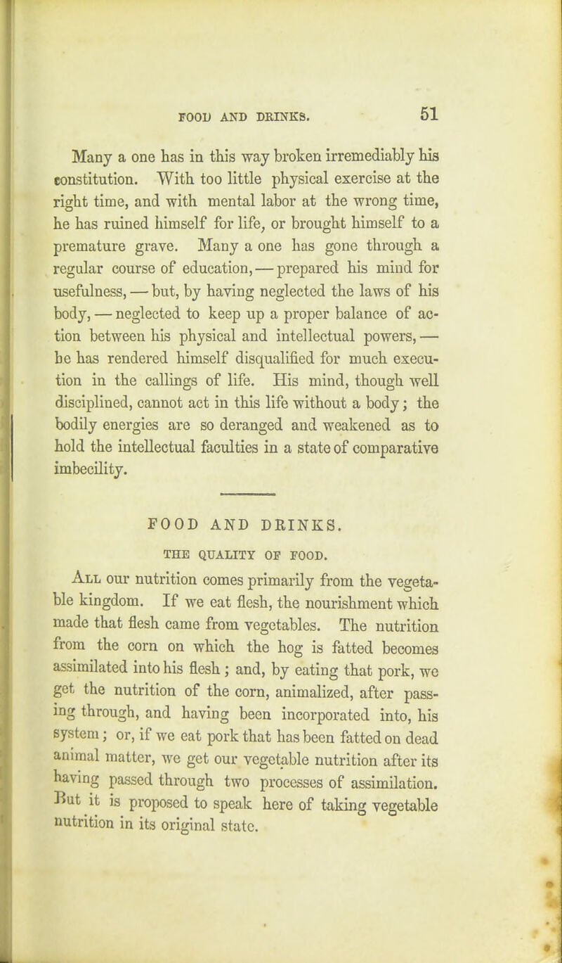 Many a one has in this way broken irremediably his constitution. With too little physical exercise at the right time, and with mental labor at the wrong time, he has ruined himself for life, or brought himself to a premature grave. Many a one has gone through a regular course of education, — prepared his mind for usefulness, — but, by having neglected the laws of his body, — neglected to keep up a proper balance of ac- tion between his physical and intellectual powers, — be has rendered himself disqualified for much execu- tion in the callings of life. His mind, though well disciplined, cannot act in this life without a body; the bodily energies are so deranged and weakened as to hold the intellectual faculties in a state of comparative imbecility. FOOD AND DRINKS. THE QUALITY OP FOOD. All our nutrition comes primarily from the vegeta- ble kingdom. If we eat flesh, the nourishment which made that flesh came from vegetables. The nutrition from the corn on which the hog is fatted becomes assimilated into his flesh; and, by eating that pork, we get the nutrition of the corn, animalized, after pass- ing through, and having been incorporated into, his system; or, if we eat pork that has been fatted on dead animal matter, we get our vegetable nutrition after its havmg passed through two processes of assimilation. But it is proposed to speak here of taking vegetable nutrition in its original state.