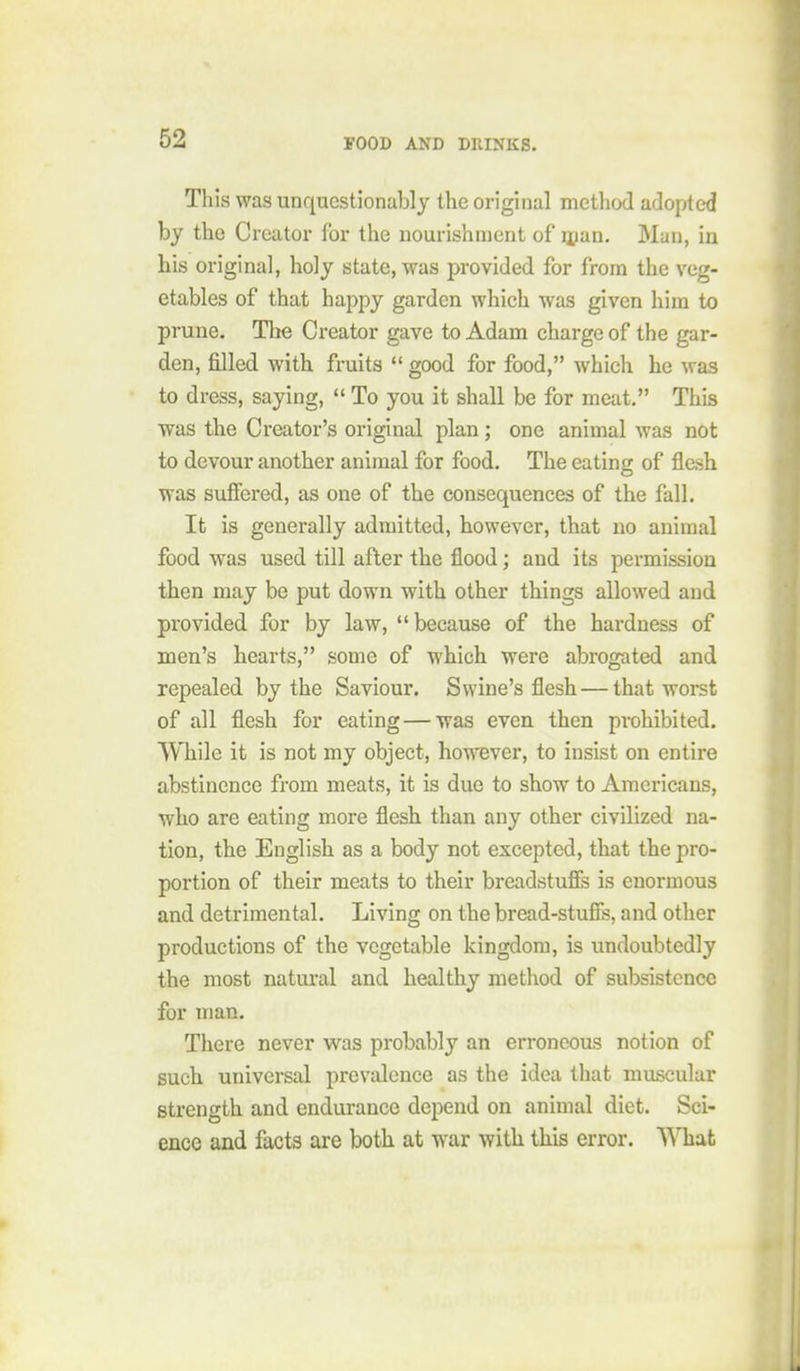 This was unquestionably the original method adopted by the Creator for the nourishment of nian. Man, in his original, holy state, was provided for from the veg- etables of that happy garden which was given him to prune. Tlie Creator gave to Adam charge of the gar- den, filled with fruits  good for food, which he was to dress, saying,  To you it shall be for meat. This ■was the Creator's original plan ; one animal was not to devour another animal for food. The eating of flesh was suffered, as one of the consequences of the fall. It is generally admitted, however, that no animal food was used till after the flood; and its permission then may be put down with other things allowed and provided for by law, because of the hardness of men's hearts, some of which were abrogated and repealed by the Saviour. Swine's flesh — that worst of all flesh for eating — was even then prohibited. While it is not my object, however, to insist on entire abstinence from meats, it is due to show to Americans, who are eating more flesh than any other civilized na- tion, the English as a body not excepted, that the pro- portion of their meats to their breadstufis is enormous and detrimental. Living on the bread-stufis, and other productions of the vegetable kingdom, is undoubtedly the most natm-al and healthy metliod of subsistence for man. Tliere never was probably an erroneous notion of such universal prevalence as the idea that muscular strength and endurance depend on animal diet. Sci- ence and facts are both at war with this error. What
