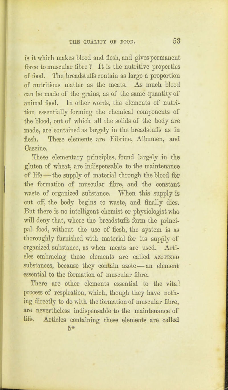 is it whicli makes blood and flesh, and gives permanent force to muscular fibre ? It is the nutritive properties of food. The breadstuff's contain as large a proportion of nutritious matter as the meats. As much blood can be made of the grains, as of the same quantity of animal food. In other words, the elements of nutri- tion essentially forming the chemical components of the blood, out of which all the solids of the body are made, are contained as largely in the breadstuff's as in flesh. These elements are Fibrine, Albumen, and Caseine. These elementary principles, found largely in the gluten of wheat, are indispensable to the maintenance of life — the supply of material through the blood for the formation of muscular fibre, and the constant waste of organized substance. When this supply is cut off', the body begins to waste, and finally dies. But there is no intelligent chemist or physiologist who will deny that, where the breadstuff's form the princi- pal food, without the use of flesh, the system is as thoroughly furnished with material for its supply of organized substance, as when meats are used. Arti- cles embracing these elements are called azotized substances, because they contain azote—an element essential to the formation of muscular fibre. There are other elements essential to the vital process of respiration, which, though they have noth- ing directly to do with the formation of muscular fibre, are nevertheless indispensable to the maintenance of life. Articles containing these elements are called 5*