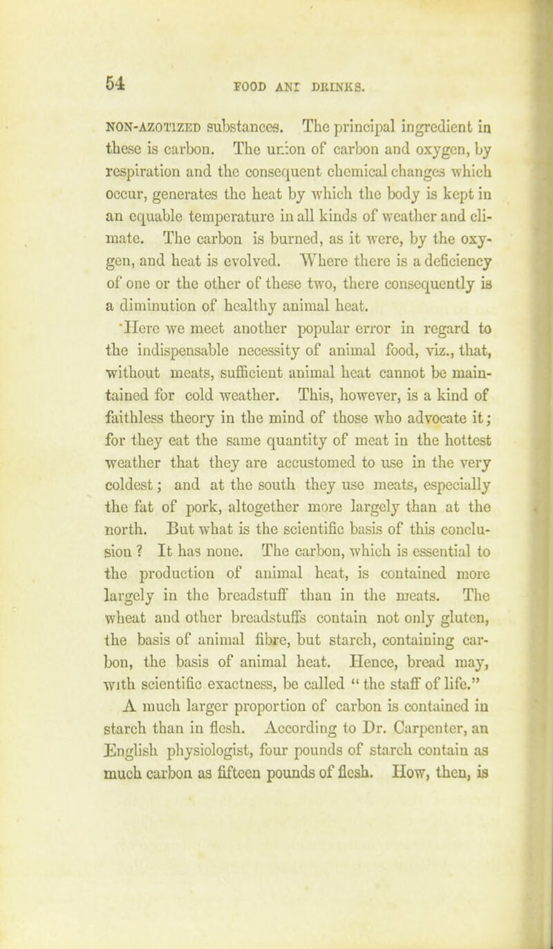 NON-AZOTIZED substances. The principal ingredient in these is carbon. The union of carbon and oxygen, by respiration and the consequent chemical changes which occur, generates the heat by which the body is kept in an equable temperature in all kinds of weather and cli- mate. The carbon is burned, as it were, by the oxy- gen, and heat is evolved. Where there is a deficiency of one or the other of these two, there consequently is a diminution of healthy animal heat. Here we meet another popular error in regard to tbe indispensable necessity of animal food, viz., that, without meats, suflBcient animal heat cannot be main- tained for cold weather. This, however, is a kind of faithless theory in the mind of those who advocate it; for they eat the same quantity of meat in the hottest weather that they are accustomed to use in the very coldest; and at the south they use meats, especially the fat of pork, altogether more largely than at the north. But what is the scientific basis of this conclu- sion ? It has none. The carbon, which is essential to the production of animal heat, is contained more largely in the breadstuff than in the meats. The wlieat and other breadstuffs contain not only gluten, the basis of animal fibre, but starch, containing car- bon, the basis of animal heat. Hence, bread may, with scientific exactness, be called  the staff of life. A much larger proportion of carbon is contained in starch than in flesh. According to Dr. Carpenter, an English physiologist, four pounds of starch contain as much carbon as fifteen pounds of flesh. How, then, is