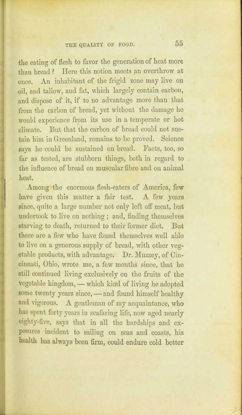 the eating of flesh to favor the generation of heat mora than bread ? Here this notion meets an overthrow at once. An inhabitant of the frigid zone may live on oil, and tallow, and fat, which largely contain carbon, and dispose of it, if to no advantage more than that from the carbon of bread, yet without the damage he would experience from its use in a temperate or hot climate. But that the carbon of bread could not sus- tain him in Greenland, remains to be proved. Science Bays he could be sustained on bread. Facts, too, so far as tested, are stubborn things, both in regard to the influence of bread on muscular fibre and on animal heat. Among the enormous flesh-eaters of America, few have given this matter a fair test. A few years since, quite a large number not only left off meat, but undertook to live on nothing; and, finding themselves starving to death, returned to their former diet. But there are a few who have found themselves well able to live on a generous supply of bread, with other veg- etable products, with advantage. Dr. Muzzey, of Cin- cinnati, Ohio, wrote me, a few months since, that he still continued living exclusively on the fruits of the vegetable kingdom, — which kind of living he adopted Borne twenty years since, — and found himself healthy and vigorous. A gentleman of my acquaintance, who has spent forty years in seafaring life, now aged nearly eighty-five, says that in all the hardships and ex- posures incident to sailing on seas and coasts, his health has aJways been firm, could endure cold better