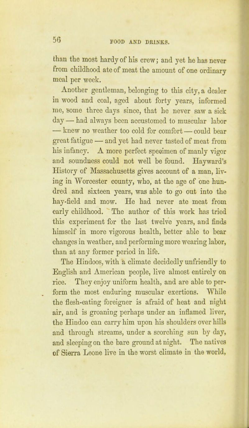 than the most hardy of his crew; and yet he has never from childhood ate of meat the amount of one ordinary meal per week. Another gentleman, belonging to this city, a dealer in wood and coal, aged about forty years, informed me, some three days since, that he never saw a sick day — had always been accustomed to muscular labor — knew no weather too cold for comfort — could bear great fatigue — and yet had never tasted of meat from his infancy. A more perfect specimen of manly vigor and soundness could not well be found. Hayward's History of Massachusetts gives account of a man, liv- ing in Worcester county, who, at the age of one hun- dred and sixteen years, was able to go out into the hay-field and mow. He had never ate meat from early childhood. The author of this work has tried this experiment for the last twelve years, and finds himself in more vigorous health, better able to bear changes in weather, and performing more wearing labor, than at any former period in life. The Hindoos, with a climate decidedly unfriendly to English and American people, live almost entirely on rice. They enjoy uniform health, and are able to per- form the most enduring muscular exertions. While the flesh-eating foreigner is afraid of heat and night air, and is groaning perhaps under an inflamed liver, the Hindoo can carry him upon his shoulders over hills and through streams, under a scorching sun by day, and sleeping on the bare ground at night. The natives of Sierra Leone live in the worst climate in the world,