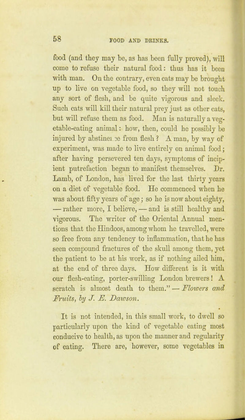 food (and they may be, as has been fully proved), will come to refuse their natural food: thus has it been with man. On the contrary, even cats may be brought up to live on vegetable food, so they will not touch any sort of flesh, and be quite vigorous and sleek. Such cats will kill their natural prey just as other cats, but will refuse them as food. Man is naturally a veg- etable-eating animal: how, then, could he possibly be injured by abstinei 2e from flesh ? A man, by way of experiment, was made to live entirely on animal food; after having persevered ten days, symptoms of incip- ient putrefaction began to manifest themselves. Dr. Lamb, of London, has lived for the last thirty years on a diet of vegetable food. He commenced when he was about fifty years of age; so he is now about eighty, — rather more, I believe, — and is still healthy and vigorous. The writer of the Oriental Annual men- tions that the Hindoos, among whom he travelled, were so free from any tendency to inflammation, that he has seen compound fractures of the skull among them, yet the patient to be at his work, as if nothing ailed him, at the end of three days. How difibrent is it with our flesh-eating, porter-swilling London brewers! A scratch is almost death to them. — Flowers and Fruits, hj J. E. Dawson. It is not intended, in this small work, to dwell so particularly upon the kind of vegetable eating most conducive to health, as upon the manner and regularity of eating. There are, however, some vegetables in