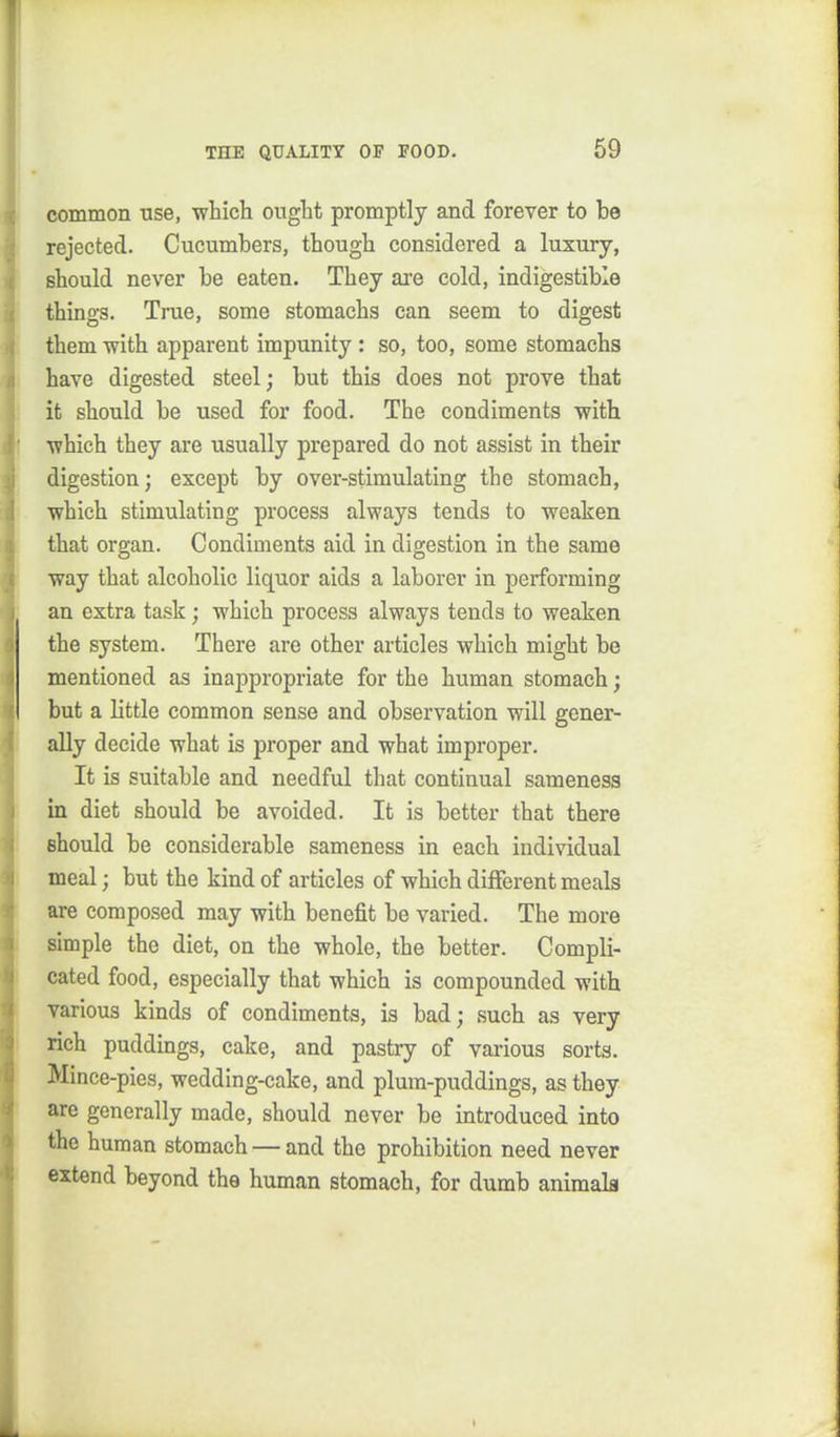 common use, •which ought promptly and forever to be rejected. Cucumbers, though considered a luxury, should never be eaten. They are cold, indigestible things. True, some stomachs can seem to digest them with apparent impunity : so, too, some stomachs have digested steel; but this does not prove that it should be used for food. The condiments with which they are usually prepared do not assist in their digestion; except by over-stimulating the stomach, which stimulating process always tends to weaken that organ. Condiments aid in digestion in the same way that alcoholic liquor aids a laborer in performing an extra task; which process always tends to weaken the system. There are other articles which might be mentioned as inappropriate for the human stomach; but a little common sense and observation will gener- ally decide what is proper and what improper. It is suitable and needful that continual sameness in diet should be avoided. It is better that there should be considerable sameness in each individual meal; but the kind of articles of which different meals are composed may with benefit be varied. The more simple the diet, on the whole, the better. Compli- cated food, especially that which is compounded with various kinds of condiments, is bad; such as very rich puddings, cake, and pastry of various sorts. Mince-pies, wedding-cake, and plum-puddings, as they arc generally made, should never be introduced into the human stomach — and the prohibition need never extend beyond the human stomach, for dumb animals