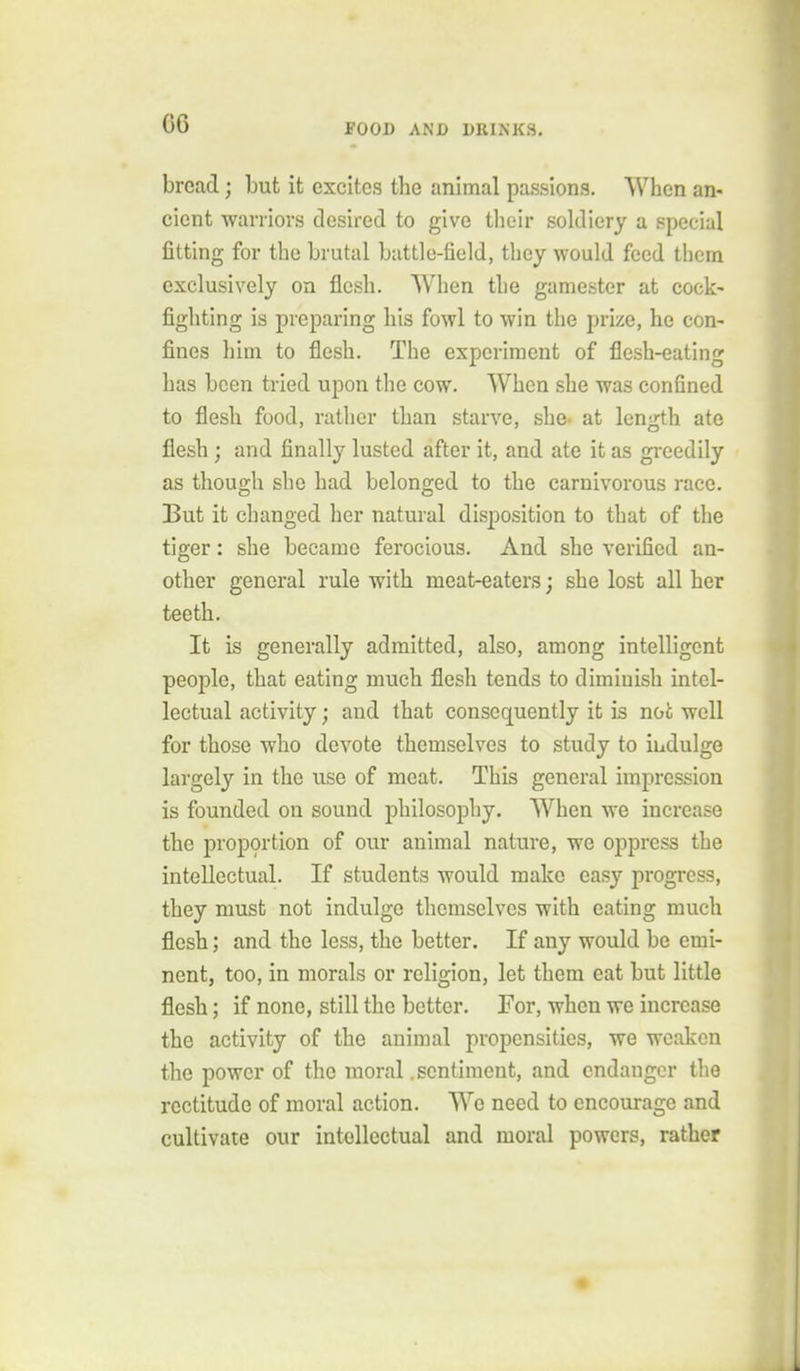 bread; but it excites the animal passions. When an- cient warriors desired to give tlieir soldiery a special fitting for the brutal battle-field, they would feed them exclusively on flesh. When the gamester at cock- fighting is preparing his fowl to win the prize, he con- fines him to flesh. The experiment of flesh-eating has been tried upon the cow. When she was confined to flesh food, rather than starve, she- at length ate flesh ; and finally lusted after it, and ate it as greedily as though she had belonged to the carnivorous race. But it changed her natural disposition to that of the tiger: she became ferocious. And she verified an- other general rule with meat-eaters; she lost all her teeth. It is generally admitted, also, among intelligent people, that eating much flesh tends to diminish intel- lectual activity; and that consequently it is not well for those who devote themselves to study to indulge largely in the use of meat. This general impression is founded on sound philosophy. When we increase the proportion of our animal nature, we oppress the intellectual. If students would make easy progi-ess, they must not indulge themselves with eating much flesh; and the less, the better. If any would be emi- nent, too, in morals or religion, let them eat but little flesh; if none, still the better. For, when we increase the activity of the animal propensities, we weaken the power of the moral .sentiment, and endanger the rectitude of moral action. We need to encourage and cultivate our intellectual and moral powers, rather