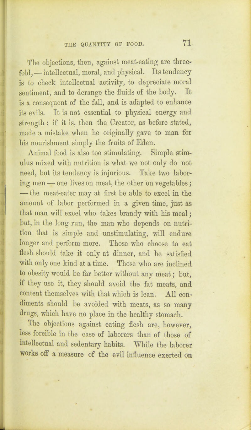 The objections, then, against meat-eating are three- fold, —intellectual, moral, and physical. Its tendency is to check intellectual activity, to depreciate moral sentiment, and to derange the fluids of the body. It is a consequent of the fall, and is adapted to enhance its evils. It is not essential to physical energy and strength: if it is, then the Creator, as before stated, made a mistake ■when he originally gave to man for his nourishment simply the fruits of Eden. Animal food is also too stimulating. Simple stim- ulus mixed with nutrition is what we not only do not need, but its tendency is injurious. Take two labor- ing men — one lives on meat, the other on vegetables; — the meaireater may at fii-st be able to excel in the amount of labor performed in a given time, just as that man will excel who takes brandy with his meal; but, in the long run, the man who depends on nutri- tion that is simjjle and unstimulating, will endure longer and perform more. Those who choose to eat flesh should take it only at dinner, and be satisfied with only one kind at a time. Those who are inclined to obesity would be fai- better without any meat; but, if they use it, they should avoid the fat meats, and content themselves with that which is lean. All con- diments should be avoided with meats, as so many drugs, which have no place in the healthy stomach. The objections against eating flesh are, however, less forcible in the case of laborers than of those of intellectual and sedentary habits. While the laborer works off a measure of the evil influence exerted on