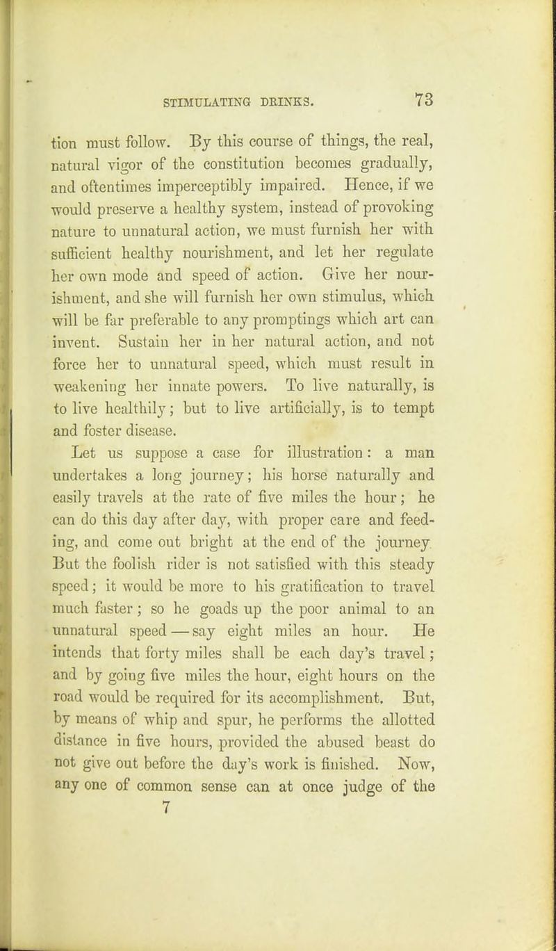 tion must follow. By tliis course of things, the real, natural vigor of the constitution becomes gradually, and oftentimes imperceptibly impaired. Hence, if we ■would preserve a healthy system, instead of provoking nature to unnatural action, we must furnish her with suflBcient healthy nourishment, and let her regulate her own mode and speed of action. Give her nour- ishment, and she will furnish her own stimulus, which will be far preferable to any promptings which art can invent. Sustain her in her natural action, and not force her to unnatural speed, which must result in weakening her innate powers. To live naturally, is to live healthily; but to live artificially, is to tempt and foster disease. Let us suppose a case for illustration: a man undertakes a long journey; his horse naturally and easily travels at the rate of five miles the hour; he can do this day after day, with proper care and feed- ing, and come out bright at the end of the journey. But the foolish rider is not satisfied with this steady speed; it would be more to his gratification to travel much faster; so he goads up the poor animal to an unnatural speed — say eight miles an hour. He intends that forty miles shall be each day's travel; and by going five miles the hour, eight hours on the road would be required for its accomplishment. But, by means of whip and spur, he performs the allotted distance in five hours, provided the abused beast do not give out before the day's work is finished. Now, any one of common sense can at once judge of the 7