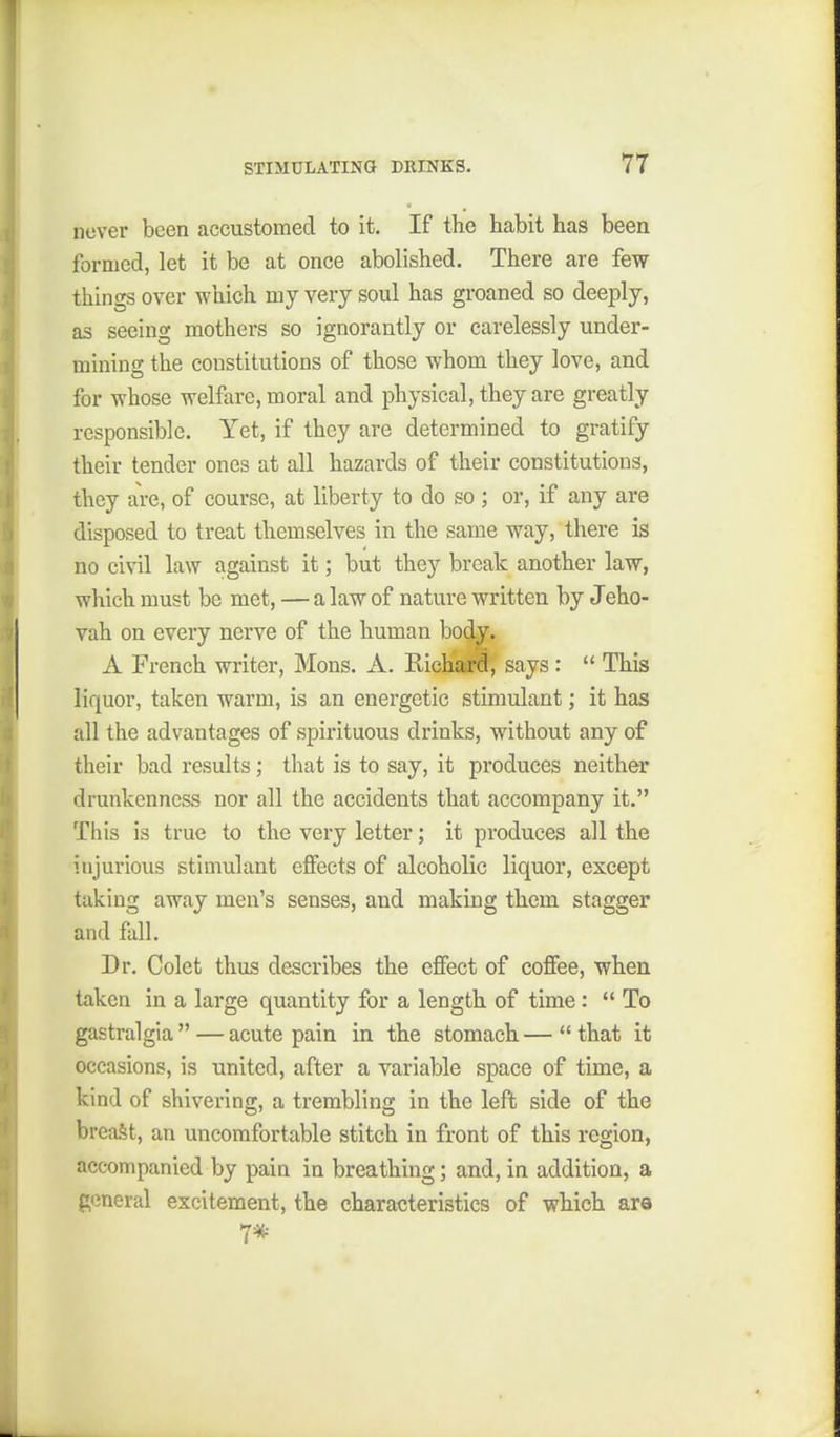 never been accustomed to it. If the habit has been formed, let it be at once abolished. There are few things over which my very soul has groaned so deeply, as seeing mothers so ignorantly or carelessly under- mining the constitutions of those whom they love, and for whose welfare, moral and physical, they are greatly responsible. Yet, if they are determined to gratify their tender ones at all hazards of their constitutions, they ai-e, of course, at liberty to do so ; or, if any are disposed to treat themselves in the same way, there is no civil law against it; but they break another law, which must be met, — a law of nature written by Jeho- vah on every nerve of the human body. A French writer, Mons. A. Riehajrd, says:  This liquor, taken warm, is an energetic stimulant; it has all the advantages of spirituous drinks, without any of their bad results; that is to say, it produces neither drunkenness nor all the accidents that accompany it. This is true to the very letter; it produces all the injurious stimulant effects of alcoholic liquor, except taking away men's senses, and making them stagger and fall. Dr. Colet thus describes the effect of coffee, when taken in a large quantity for a length of time:  To gastralgia  — acute pain in the stomach —  that it occasions, is united, after a variable space of time, a kind of shivering, a trembling in the left side of the breaSt, an uncomfortable stitch in front of this region, accompanied by pain in breathing; and,in addition, a general excitement, the characteristics of which are 7*