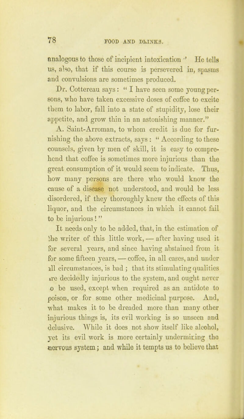 analogous to those of incipient intoxication ' He tells us, also, that if this course is persevered in, spasms and convulsions are sometimes produced. Dr. Cottereau says: I have seen some young per- sons, who have taken excessive doses of coffee to excite them to labor, fall into a state of stupidity, lose their appetite, and grow thin in an astonishing manner. A. Saint-Arroman, to whom credit is due for fur- nishing the above extracts, says :  According to these counsels, given by men of skill, it is easy to compre- hend that coffee is sometimes more injurious than the great consumption of it would seem to indicate. Thus, how many persons are there who would know the cause of a disease not understood, and would be less disordered, if they thoroughly knew the effects of this liquor, and the circumstances in which it cannot fail to be injurious !  It needs only to be added, that, in the estimation of bhe writer of this little work, — after having used it for several years, and since having abstained from it for some fifteen years, — coffee, in all cases, and under all circumstances, is bad ; that its stimulating qualities trc decidedly injurious to the system, and ought never o be used, except when required as an antidote to poison, or for some other medicinal purpose. And, what makes it to be dreaded more than many other injurious things is, its evil working is so unseen and delusive. AVhile it does not show itself like alcohol, yet its evil work is more certainly undermining the nervous system; and while it tempts us to believe that