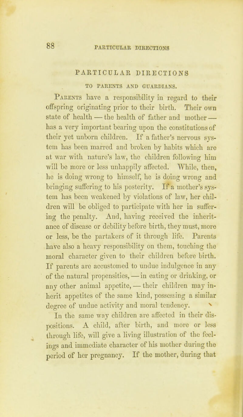 PARTICULAR DIRECTIONS TO PARENTS AND GUARDIANS. Parents have a responsibility in regard to their offspring originating prior to their birth. Their own state of health — the health of father and mother — has a \erj important bearing upon the constitutions of their yet unborn children. If a father's nervous sys- tem has been marred and broken by habits which are at Avar with nature's law, the children followinjr him will be more or less unhappily afiFected, While, then, he is doing wrong to himself, he is doing wrong and bringing suffering to his posterity. If a mother's sys- tem has been weakened by violations of law, her chil- dren will be obliged to participate with her in suffer- ing the penalty. And, having received the inherit- ance of disease or debility before birth, they must, more or less, be the partakers of it through life. Parents have also a heavy responsibility on them, touching the moral character given to their children before birth. If parents are accustomed to undue indulgence in any of the natural propensities, — in eating or drinking, or any other animal appetite, — their children may in- herit appetites of the same kind, possessing a similar decree of undue activity and moral tendency. In the same way children are affected in their dis- positions. A child, after birth, and more or less through life, will give a living illustration of the feel- ings and immediate character of his mother during the period of her pregnancy. If the mother, during that
