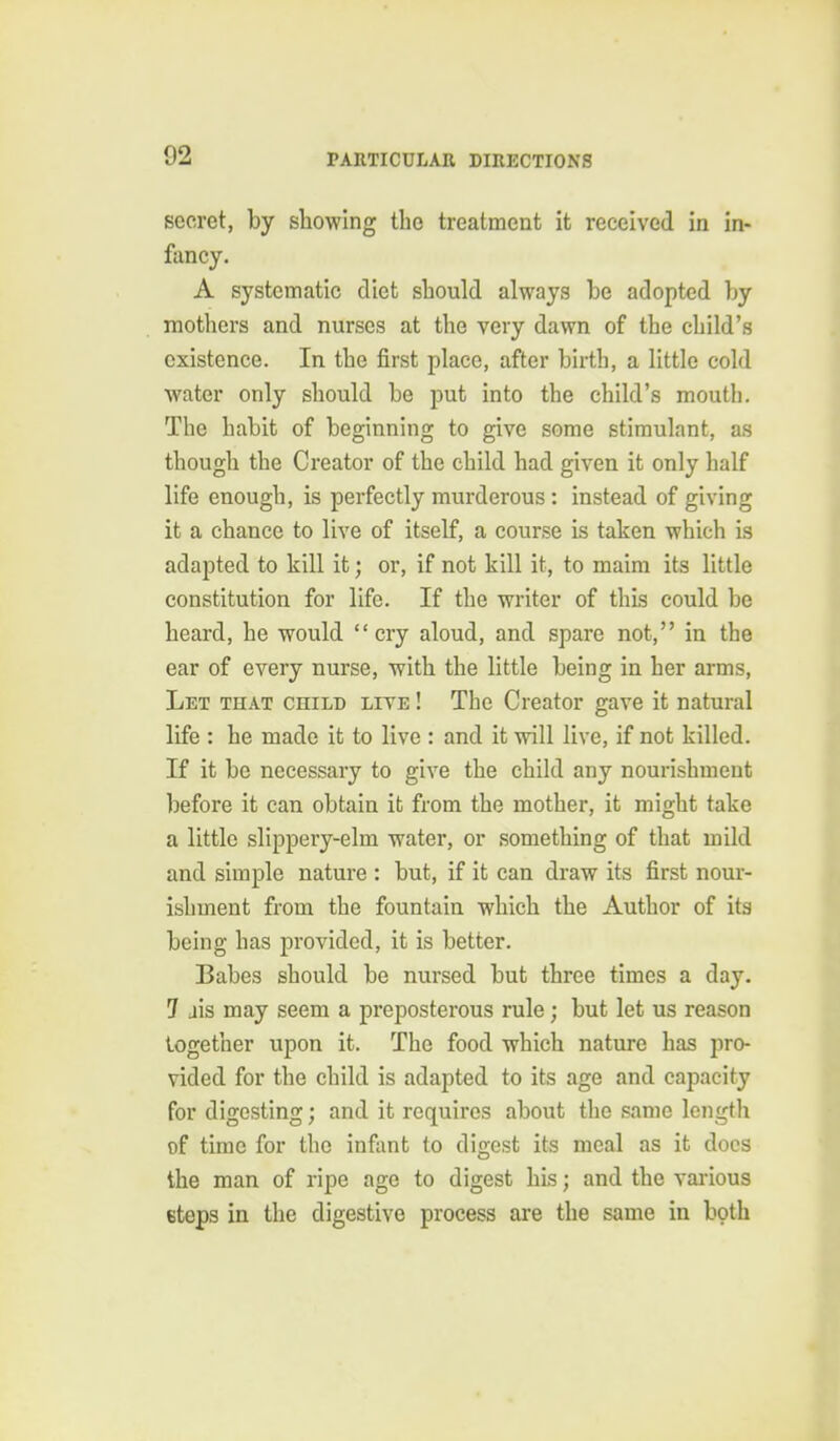 secret, by showing the treatment it received in in- fancy. A systematic diet should always be adopted by mothers and nurses at the very dawn of the child's existence. In the first place, after birth, a little cold water only should be put into the child's mouth. The habit of beginning to give some stimulant, as though the Creator of the child had given it only half life enough, is perfectly murderous: instead of giving it a chance to live of itself, a course is taken which is adapted to kill it; or, if not kill it, to maim its little constitution for life. If the writer of this could be heard, he would cry aloud, and spare not, in the ear of every nurse, with the little being in her arms, Let that child live ! The Creator gave it natural life : he made it to live : and it will live, if not killed. If it be necessary to give the child any nourishment before it can obtain it from the mother, it might take a little slippery-elm water, or something of that mild and simple nature : but, if it can draw its first nour- ishment from the fountain which the Author of its being has provided, it is better. Babes should be nursed but three times a day. 7 ais may seem a preposterous rule; but let us reason together upon it. The food which nature has pro- vided for the child is adapted to its age and capacity for digesting; and it requires about the same length of time for the infant to digest its meal as it docs the man of ripe age to digest his; and the various eteps in the digestive process are the same in bpth