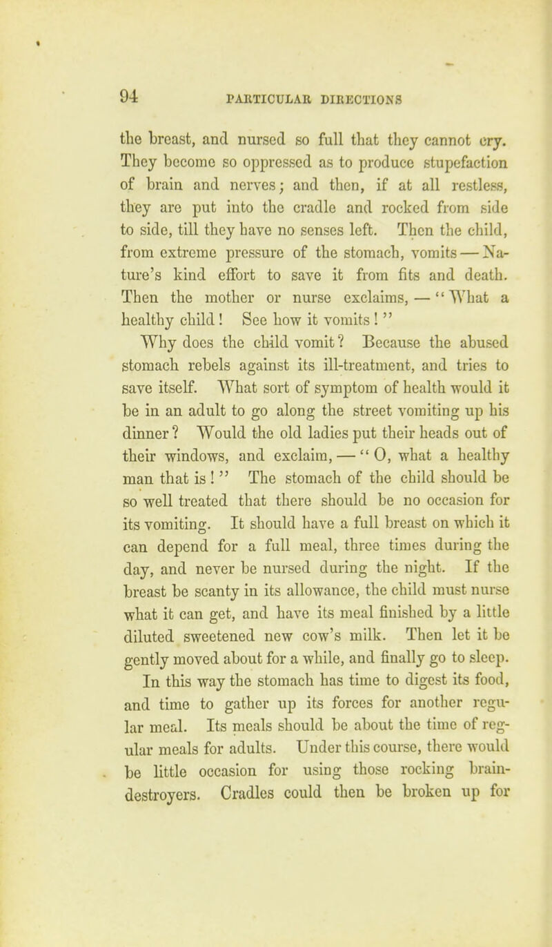the breast, and nursed so full that they cannot cry. They become so oppressed as to produce stupefaction of brain and nerves; and then, if at all restless, they are put into the cradle and rocked from side to side, till they have no senses left. Then the child, from extreme pressure of the stomach, vomits — Na- ture's kind effort to save it from fits and death. Then the mother or nurse exclaims, — What a healthy child! See how it vomits !  Why does the child vomit ? Because the abused stomach rebels against its ill-treatment, and tries to save itself. What sort of symptom of health would it be in an adult to go along the street vomiting up his dinner ? Would the old ladies put their heads out of their windows, and exclaim, —  0, what a healthy man that is !  The stomach of the child should be so well treated that there should be no occasion for its vomiting. It should have a full breast on which it can depend for a full meal, three times during the day, and never be nursed during the night. If the breast be scanty in its allowance, the child must nurse what it can get, and have its meal finished by a little diluted sweetened new cow's milk. Then let it be gently moved about for a while, and finally go to sleep. In this way the stomach has time to digest its food, and time to gather up its forces for another regu- lar meal. Its meals should be about the time of reg- ular meals for adults. Under this course, there would be little occasion for using those rocking brain- destroyers. Cradles could then be broken up for