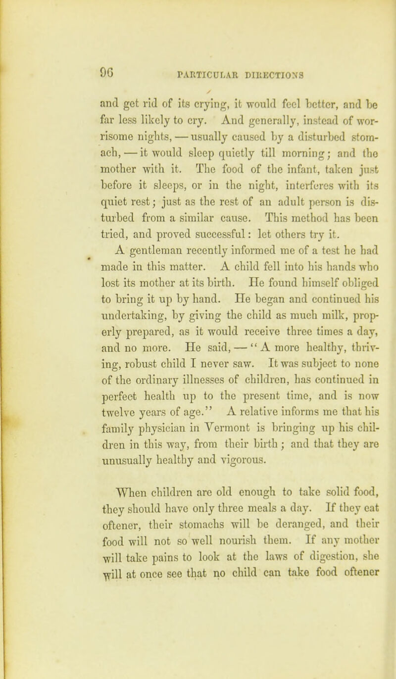 and get rid of its crying, it would feci better, and be far less likely to cry. And generally, instead of wor- risome nights, — usually caused by a disturbed stom- ach,— it would sleep quietly till morning; and the mother with it. The food of the infant, taken ju.st before it sleeps, or in the night, interferes with its quiet rest; just as the rest of an adult person is dis- tui'bed from a similar cause. This method has been tried, and proved successful: let others try it. A gentleman recently informed me of a test he had made in this matter. A child fell into his hands who lost its mother at its birth. He found himself obliged to bring it up by hand. He began and continued his undertaking, by giving the child as much milk, prop- erly prepared, as it would receive three times a day, and no more. He said, — A more healthy, thriv- ing, robust child I never saw. It was subject to none of the ordinary illnesses of children, has continued in perfect health up to the present time, and is now twelve years of age. A relative informs me that his family physician in Vermont is bringing up his chil- dren in this way, from their birth ; and that they are unusually healthy and vigorous. When children are old enough to take solid food, they should have only three meals a day. If they eat oftener, their stomachs will be deranged, and their food will not so well nourish them. If any mother will take pains to look at the laws of digestion, she ^ill at once see that no child can take food oftener