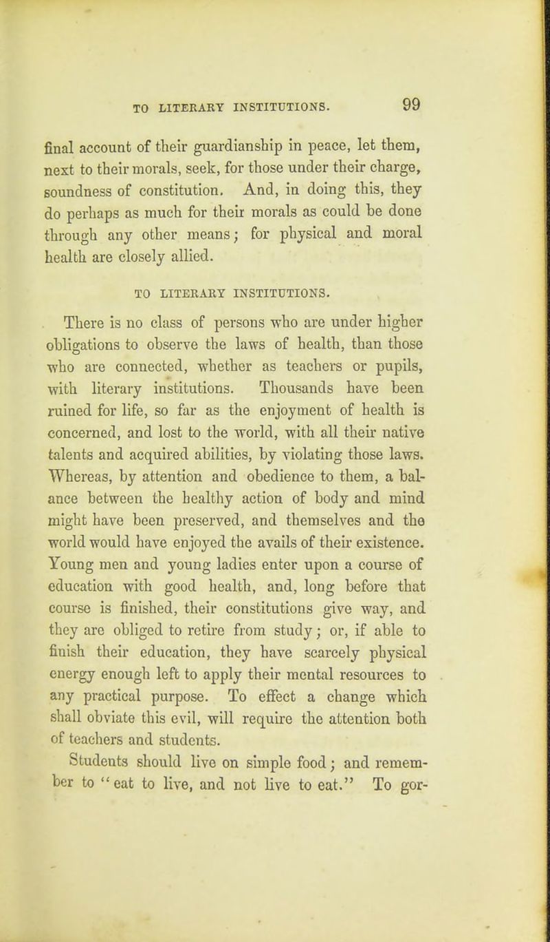 final account of their guardianship in peace, let them, next to their morals, seek, for those under their charge, soundness of constitution. And, in doing this, they do perhaps as much for their morals as could be done through any other means; for physical and moral health are closely allied. TO LITERARY INSTITUTIONS. There is no class of persons who are under higher obligations to observe the laws of health, than those who are connected, whether as teachers or pupils, with literary institutions. Thousands have been ruined for life, so far as the enjoyment of health is concerned, and lost to the world, with all their native talents and acquired abilities, by violating those laws. Whereas, by attention and obedience to them, a bal- ance between the healthy action of body and mind might have been preserved, and themselves and the world would have enjoyed the avails of then- existence. Young men and young ladies enter upon a course of education with good health, and, long before that course is finished, their constitutions give way, and they arc obliged to retire from study; or, if able to finish their education, they have scarcely physical energy enough left to apply their mental resources to any practical purpose. To effect a change which shall obviate this evil, will require the attention both of tcacliers and students. Students should live on simple food; and remem- ber to eat to live, and not live to eat. To got-