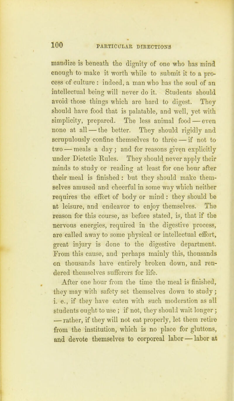 manclizo is beneath the dignity of one who has mind enough to make it worth while to submit it to a pro- cess of culture : indeed, a man who has the soul of an intellectual being will never do it. Students should avoid those things which are hard to digest. They should have food that is palatable, and well, yet with simplicity, prepared. The less animal food — even none at all — the better. They should rigidly and scrupulously confine themselves to three — if not to two — meals a day; and for reasons given explicitly under Dietetic Rules. They should never apply their minds to study or reading at least for one hour after their meal is finished: but they should make them- selves amused and cheerful in some way which neither requires the effort of body or mind : they should be at leisure, and endeavor to enjoy themselves. The reason for this course, as before stated, is, that if the nervous energies, required in the digestive process, are called away to some physical or intellectual effort, great injury is done to the digestive department. From this cause, and perhaps mainly this, thousands on thousands have entirely broken down, and ren- dered themselves sufferers for life. After one hour from the time the meal is finished, they may with safety set themselves down to study; i. e., if they have eaten with such moderation as all students ought to use ; if not, they should wait longer; — rather, if they will not eat properly, let them retire from the institution, which is no place for gluttons, and devote themselves to corporeal labor — labor at
