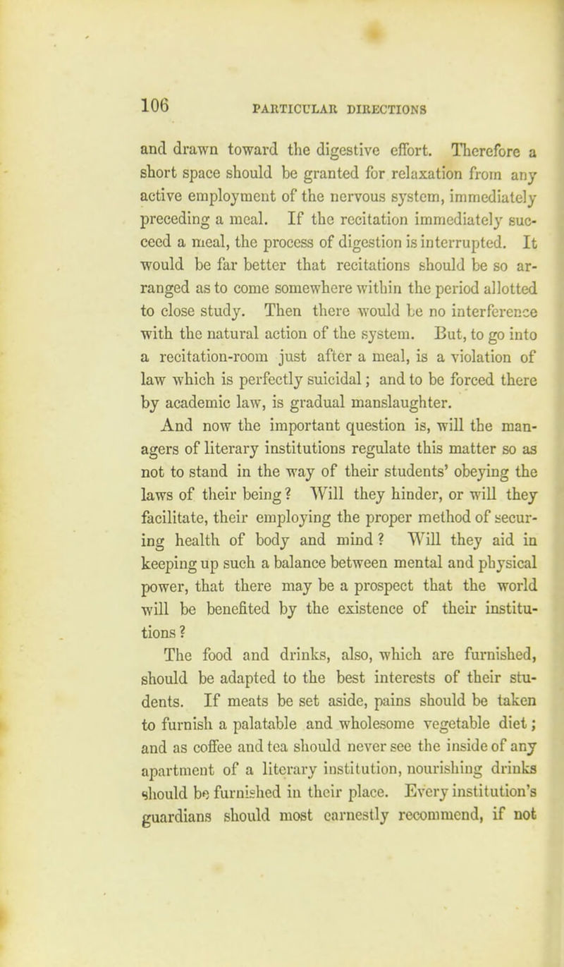 and drawn toward the digestive effort. Therefore a short space should be granted for relaxation from any active employment of the nervous system, immediately preceding a meal. If the recitation immediately suc- ceed a meal, the process of digestion is interrupted. It would be far better that recitations should be so ar- ranged as to come somewhere within the period allotted to close study. Then there would be no interference with the natural action of the system. But, to go into a recitation-room just after a meal, is a violation of law which is perfectly suicidal; and to be forced there by academic law, is gradual manslaughter. And now the important question is, will the man- agers of literary institutions regulate this matter so as not to stand in the way of their students' obeying the laws of their being ? Will they hinder, or will they facilitate, their employing the proper method of secur- ing health of body and mind ? Will they aid in keeping up such a balance between mental and physical power, that there may be a prospect that the world will be benefited by the existence of their institu- tions ? The food and drinks, also, which are furnished, should be adapted to the best interests of their stu- dents. If meats be set aside, pains should be taken to furnish a palatable and wholesome vegetable diet; and as cofiee and tea should never see the inside of any apartment of a literary institution, nourishing drinks should bp. furnished in their place. Every institution's guardians should most earnestly recommend, if not