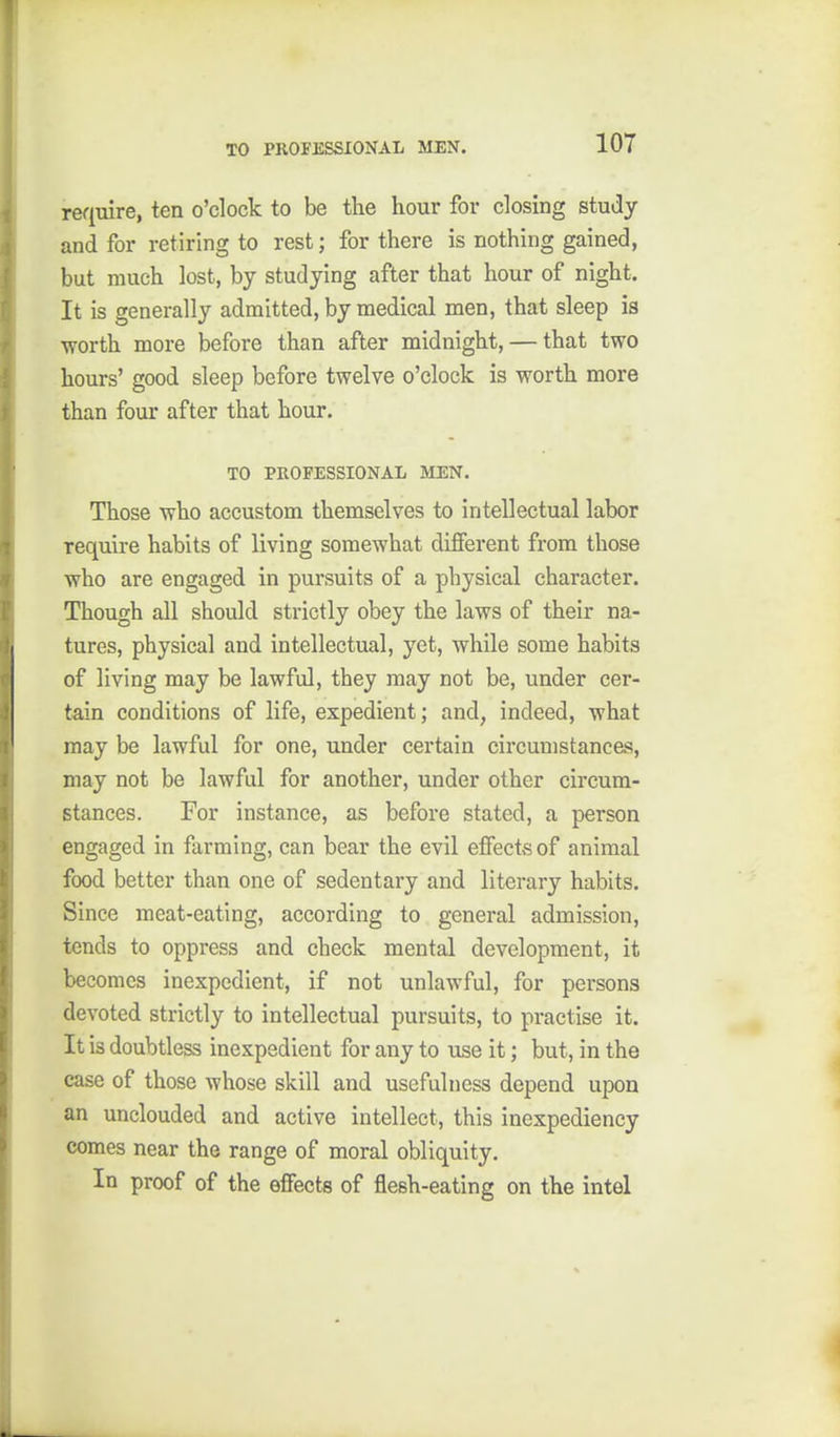 require, ten o'clock to be the hour for closing study and for retiring to rest; for there is nothing gained, but much lost, by studying after that hour of night. It is generally admitted, by medical men, that sleep is •worth more before than after midnight, — that two hours' good sleep before twelve o'clock is worth more than four after that hour. TO PROFESSIONAL MEN. Those who accustom themselves to intellectual labor require habits of living somewhat different from those who are engaged in pursuits of a physical character. Though all should strictly obey the laws of their na- tures, physical and intellectual, yet, while some habits of living may be lawful, they may not be, under cer- tain conditions of life, expedient; and, indeed, what may be lawful for one, under certain circumstancas, may not be lawful for another, under other circum- stances. For instance, as before stated, a person engaged in farming, can bear the evil effects of animal food better than one of sedentary and literary habits. Since meat-eating, according to general admission, tends to oppress and check mental development, it becomes inexpedient, if not unlawful, for persons devoted strictly to intellectual pursuits, to practise it. It is doubtless inexpedient for any to use it; but, in the case of those whose skill and usefulness depend upon an unclouded and active intellect, this inexpediency comes near the range of moral obliquity. In proof of the effects of flesh-eating on the intel