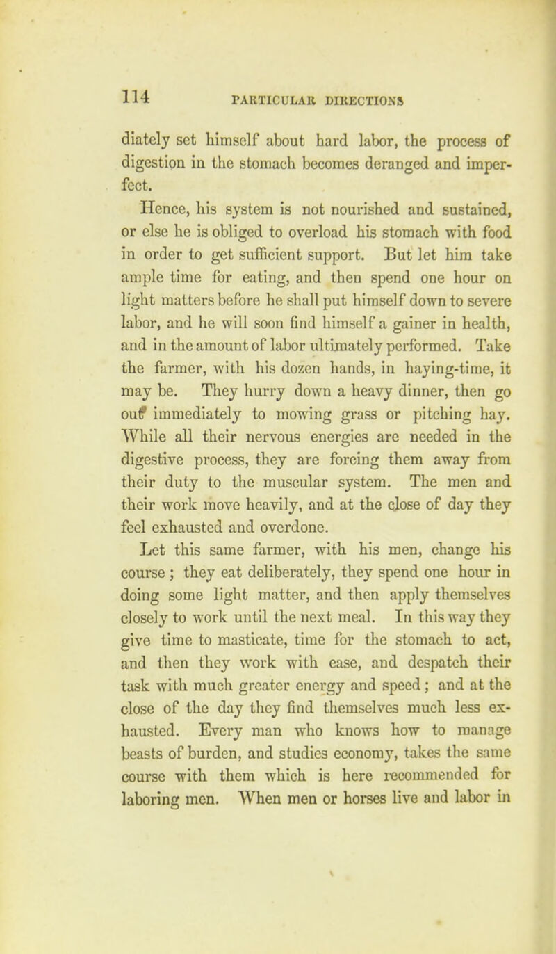 diately set himself about hard labor, the process of digestion in the stomach becomes deranged and imper- fect. Hence, his system is not nourished and sustained, or else he is obliged to overload his stomach with food in order to get sufficient support. But let him take ample time for eating, and then spend one hour on light matters before he shall put himself down to severe labor, and he will soon find himself a gainer in health, and in the amount of labor ultimately performed. Take the farmer, with his dozen hands, in haying-time, it may be. They hurry down a heavy dinner, then go ouf immediately to mowing grass or pitching hay. While all their nervous energies are needed in the digestive process, they are forcing them away from their duty to the mascular system. The men and their work move heavily, and at the close of day they feel exhausted and overdone. Let this same farmer, with his men, change his course; they eat deliberately, they spend one hour in doing some light matter, and then apply themselves closely to work until the next meal. In this way they give time to masticate, time for the stomach to act, and then they work with ease, and despatch their task with much greater energy and speed; and at the close of the day they find themselves much less ex- hausted. Every man who knows how to manage beasts of burden, and studies economy, takes the same course with them which is here recommended for laboring men. When men or horses live and labor in