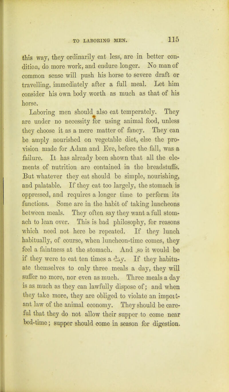 this way, they ordinarily eat less, are in better con- dition, do more work, and endure longer. No man of common sense will push his horse to severe draft or travelling, immediately after a full meal. Let him consider his own body worth as much as that of his horse. Laboring men should also eat temperately. They are under no necessity ?or using animal food, unless they choose it as a mere matter of fancy. They can be amply nourished on vegetable diet, else the pro- vision made for Adam and Eve, before the fall, was a failure. It has already been shown that all the ele- ments of nutrition are contained in the breadstuffs. But whatever they eat should be simple, nourishing, and palatable. If they eat too largely, the stomach is oppressed, and requires a longer time to perform its functions. Some are in the habit of taking luncheons between meals. They often say they want a full stom- ach to lean over. This is bad philosophy, for reasons which need not here be repeated. If they lunch habitually, of course, when luncheon-time comes, they feel a faintness at the stomach. And .so it would be if they were to eat ten times a day. If they habitu- ate themselves to only three meals a day, they -will suffer no more, nor even as much. Three meals a day is as much as they can lawfully dispose of; and when they take more, they are obliged to violate an impoit- ant law of the animal economy. They should be care- ful that they do not allow their supper to come near bed-time; supper should come in season for digestion.