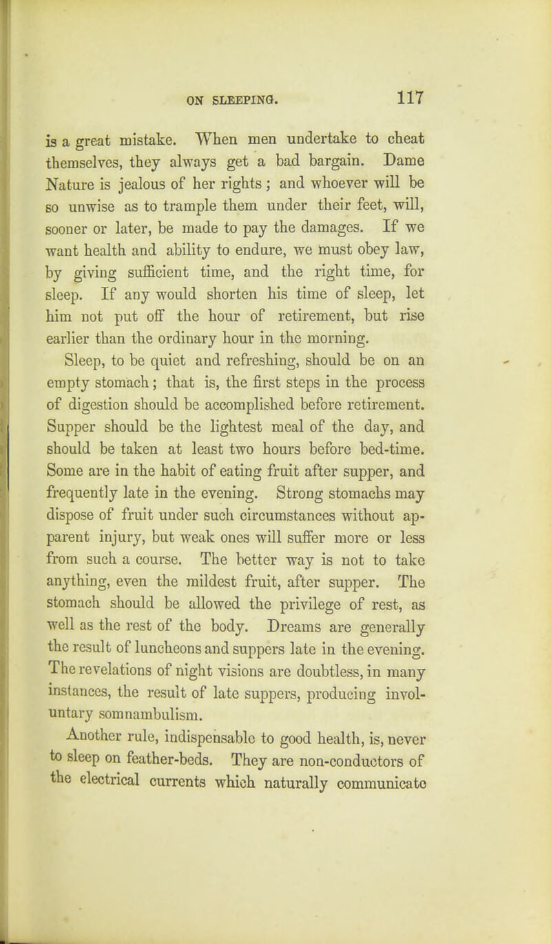 is a great mistake. When men undertake to cheat themselves, they always get a bad bargain. Dame Nature is jealous of her rights ; and whoever will be BO unwise as to trample them under their feet, will, sooner or later, be made to pay the damages. If we want health and ability to endure, we must obey law, by giving sufficient time, and the right time, for sleep. If any would shorten his time of sleep, let him not put off the hour of retirement, but rise earlier than the ordinary hour in the morning. Sleep, to be quiet and refreshing, should be on an empty stomach; that is, the first steps in the process of digestion should be accomplished before retirement. Supper should be the lightest meal of the day, and should be taken at least two hours before bed-time. Some are in the habit of eating fruit after supper, and frequently late in the evening. Strong stomachs may dispose of fruit under such circumstances without ap- parent injury, but weak ones will suffer more or less from such a course. The better way is not to take anything, even the mildest fruit, after supper. The stomach should be allowed the privilege of rest, as well as the rest of the body. Dreams are generally the result of luncheons and suppers late in the evening. The revelations of night visions are doubtless, in many instances, the result of late suppers, producing invol- untary somnambulism. Another rule, indispensable to good health, is, never to sleep on feather-beds. They are non-conductors of the electrical currents which naturally communicato