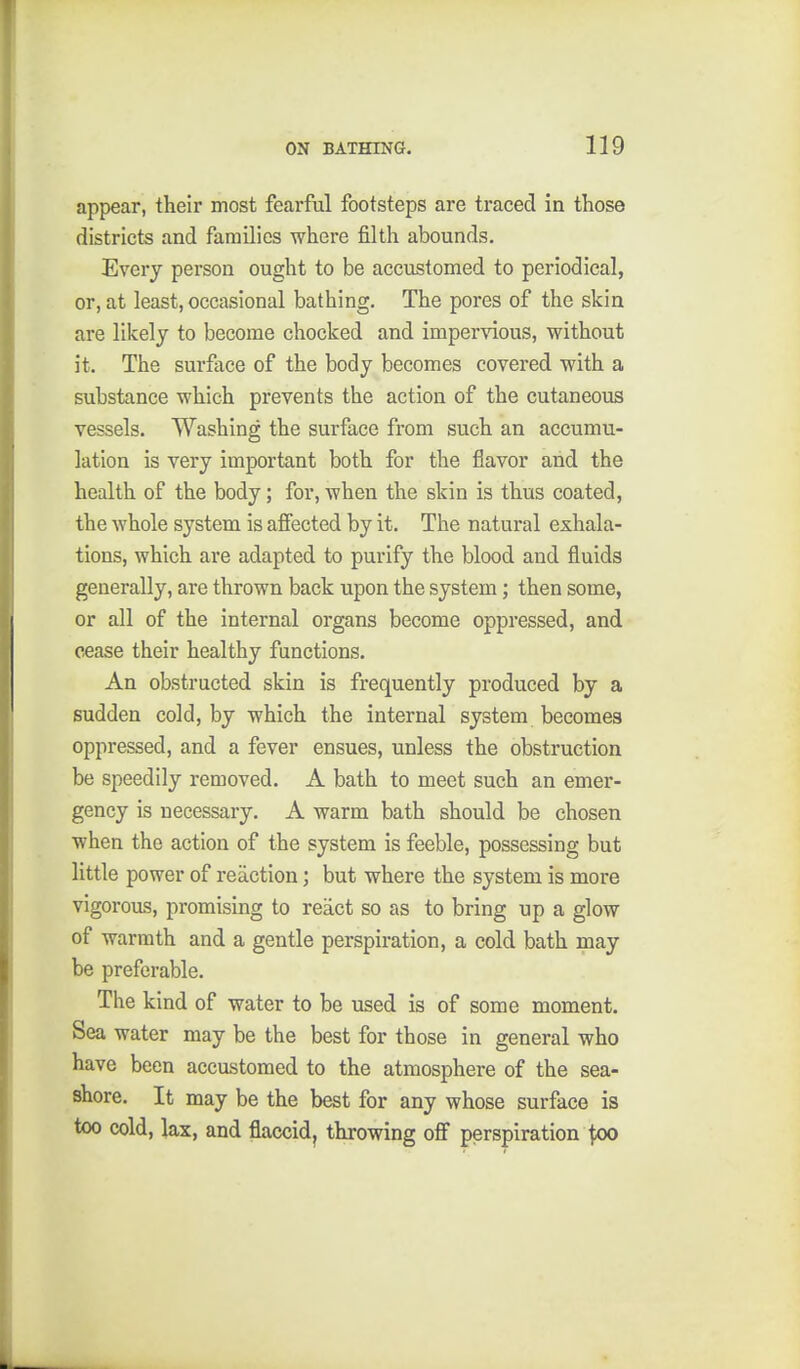 appear, their most fearful footsteps are traced in those districts and families where filth abounds. Every person ought to be accustomed to periodical, or, at least, occasional bathing. The pores of the skin are likely to become chocked and impervious, without it. The surface of the body becomes covered with a substance which prevents the action of the cutaneous vessels. Washing the surface from such an accumu- lation is very important both for the flavor and the health of the body; for, when the skin is thus coated, the whole system is affected by it. The natural exhala- tions, which are adapted to purify the blood and fluids generally, are thrown back upon the system; then some, or all of the internal organs become oppressed, and cease their healthy functions. An obstructed skin is frequently produced by a sudden cold, by which the internal system becomes oppressed, and a fever ensues, unless the obstruction be speedily removed. A bath to meet such an emer- gency is necessary. A warm bath should be chosen when the action of the system is feeble, possessing but little power of reaction; but where the system is more vigorous, promising to react so as to bring up a glow of warmth and a gentle perspiration, a cold bath may be preferable. The kind of water to be used is of some moment. Sea water may be the best for those in general who have been accustomed to the atmosphere of the sea- shore. It may be the best for any whose surface is too cold, lax, and flaccid, throwing off perspiration ^xx)