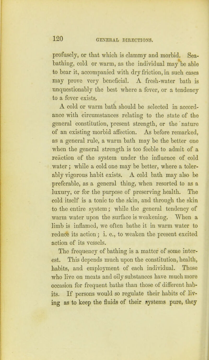 profusely, or that which is clammy and morbid. Sea- bathing, cold or warm, as the individual may be able to bear it, accompanied with dry friction, in such cases may prove very beneficial. A fresh-water bath is unquestionably the best where a fever, or a tendency to a fever exists. A cold or warm bath should be selected in accord- ance with circumstances relating to the state of the general constitution, present strength, or the nature of an existing morbid affection. As before remarked, as a general rule, a warm bath may be the better one when the general strength is too feeble to admit of a reaction of the system under the influence of cold water ; while a cold one may be better, where a toler- ably vigorous habit exists. A cold bath may also be preferable, as a general thing, when resorted to as a luxury, or for the purpose of preserving health. The cold itself is a tonic to the skin, and through the skin to the entire system; while the general tendency of warm water upon the surface is weakening. When a limb is inflamed, we often bathe it in warm water to reduce its action; i. e., to weaken the present excited action of its vessels. The frequency of bathing is a matter of some inter- est. This depends much upon the constitution, health, habits, and employment of each individual. Those who live on meats and oily substances have much more occasion for frequent baths than those of different hab- its. If persons would so regulate their habits of liv- ing as to keep the fluids of their systems pure, they