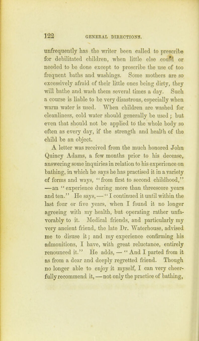 unfrequently has the writer been called to prescribe for debilitated children, when little else coufd or needed to be done except to proscribe the use of too frequent baths and washings. Some mothers are so excessively afraid of their little ones being dirty, they will bathe and wash them several times a day. Such a course is liable to be very disastrous, especially when warm water is used. When children are washed for cleanliness, cold water should generally be used ; but even that should not be applied to the whole body so often as every day, if the strength and health of the child be an object. A letter was received from the much honored John Quincy Adams, a few months prior to his decease, answering some inquiries in relation to his experience on bathing, in which he says he has practised it in a variety of forms and ways, from first to second childhood, — an experience during more than threescore years and ten. He says, — I continued it until within the last four or five years, when I found it no longer agreeing with my health, but operating rather unfa- vorably to it. JMedical friends, and particularly my very ancient friend, the late Dr. Waterhouse, advised me to disuse it; and ray experience confirming his admonitions, I have, with great reluctance, entirely renounced it. He adds, — And I parted from it as from a dear and deeply regretted friend. Though no longer able to enjoy it myself, I can very cheer- fully recommend it, —not only the practice of bathing,